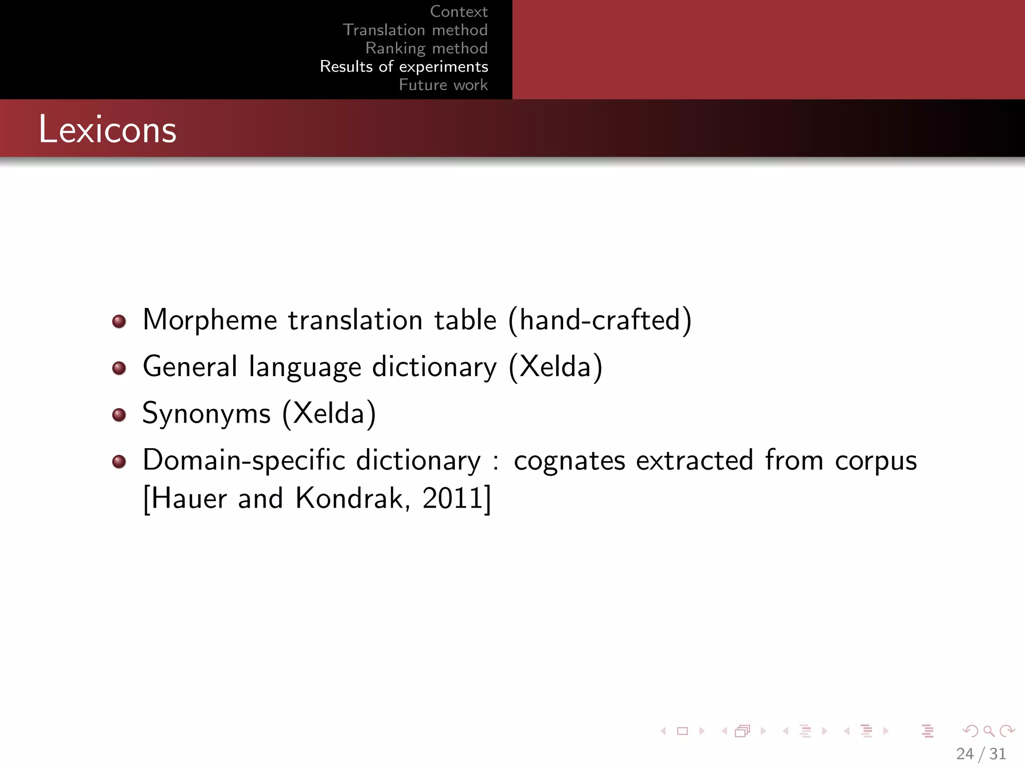 Context
Translation method
Ranking method
Results of experiments
Future work

Lexicons

Morpheme translation table (hand-crafted)
General language dictionary (Xelda)
Synonyms (Xelda)
Domain-speciﬁc dictionary : cognates extracted from corpus
[Hauer and Kondrak, 2011]

24 / 31

 