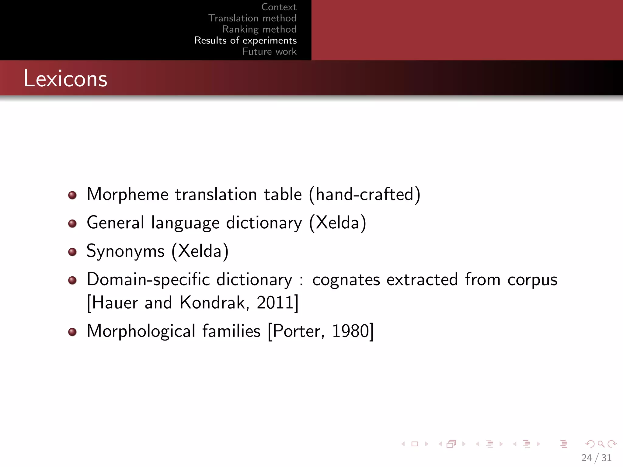 Context
Translation method
Ranking method
Results of experiments
Future work

Lexicons

Morpheme translation table (hand-crafted)
General language dictionary (Xelda)
Synonyms (Xelda)
Domain-speciﬁc dictionary : cognates extracted from corpus
[Hauer and Kondrak, 2011]
Morphological families [Porter, 1980]

24 / 31

 