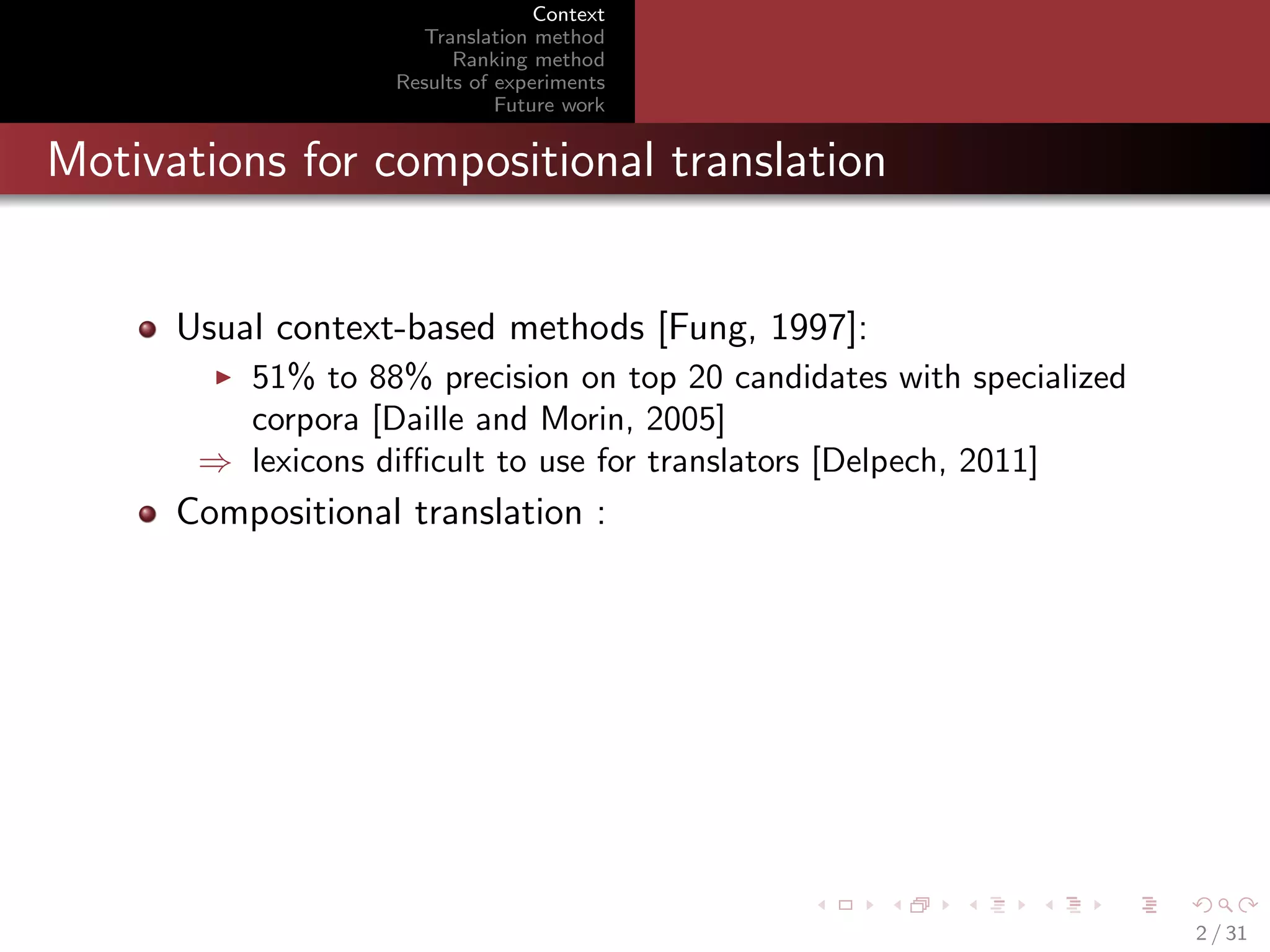 Context
Translation method
Ranking method
Results of experiments
Future work

Motivations for compositional translation

Usual context-based methods [Fung, 1997]:
51% to 88% precision on top 20 candidates with specialized
corpora [Daille and Morin, 2005]
⇒ lexicons diﬃcult to use for translators [Delpech, 2011]

Compositional translation :

2 / 31

 