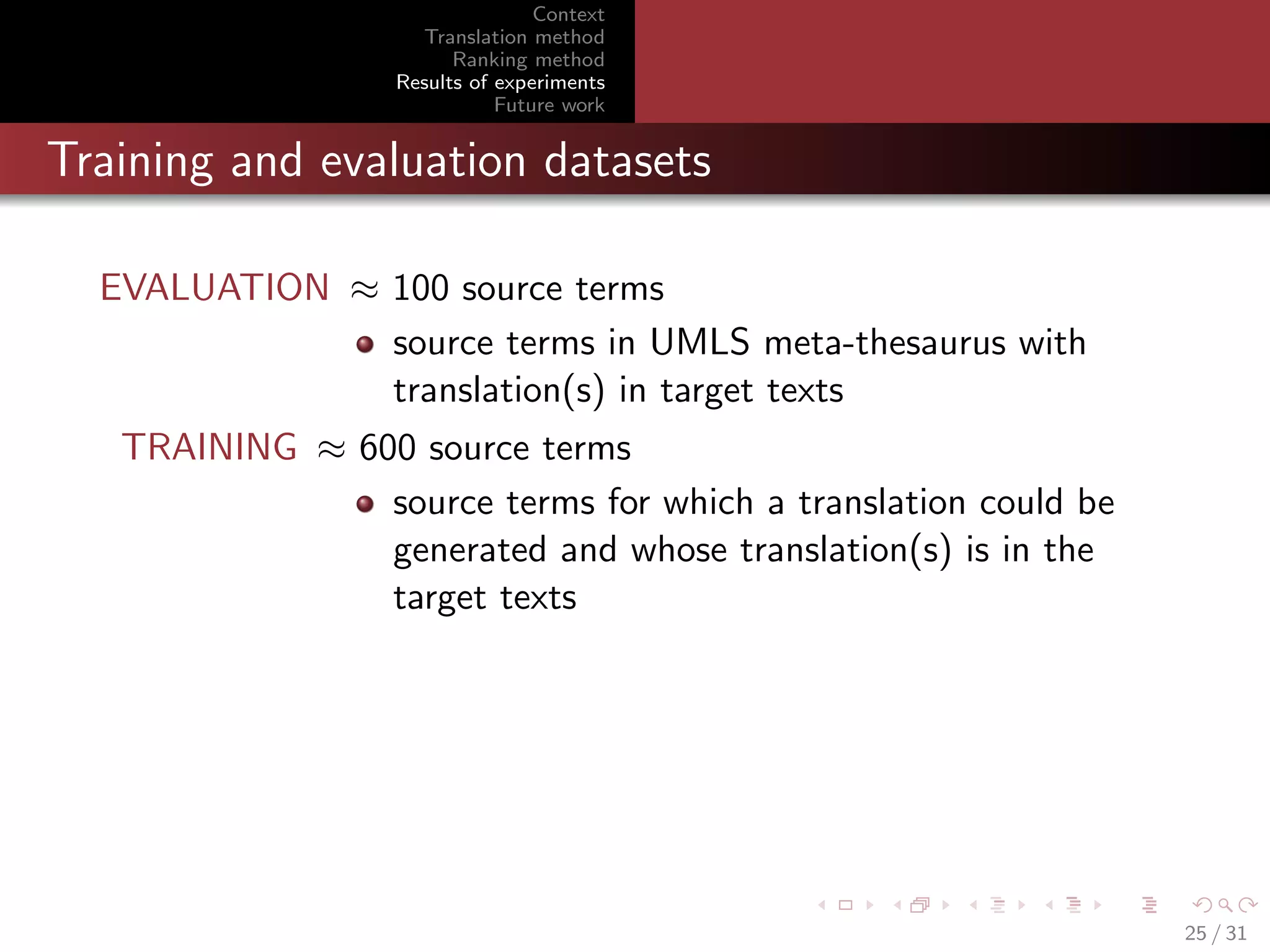 Context
Translation method
Ranking method
Results of experiments
Future work

Training and evaluation datasets
EVALUATION ≈ 100 source terms
source terms in UMLS meta-thesaurus with
translation(s) in target texts
TRAINING ≈ 600 source terms
source terms for which a translation could be
generated and whose translation(s) is in the
target texts

25 / 31

 