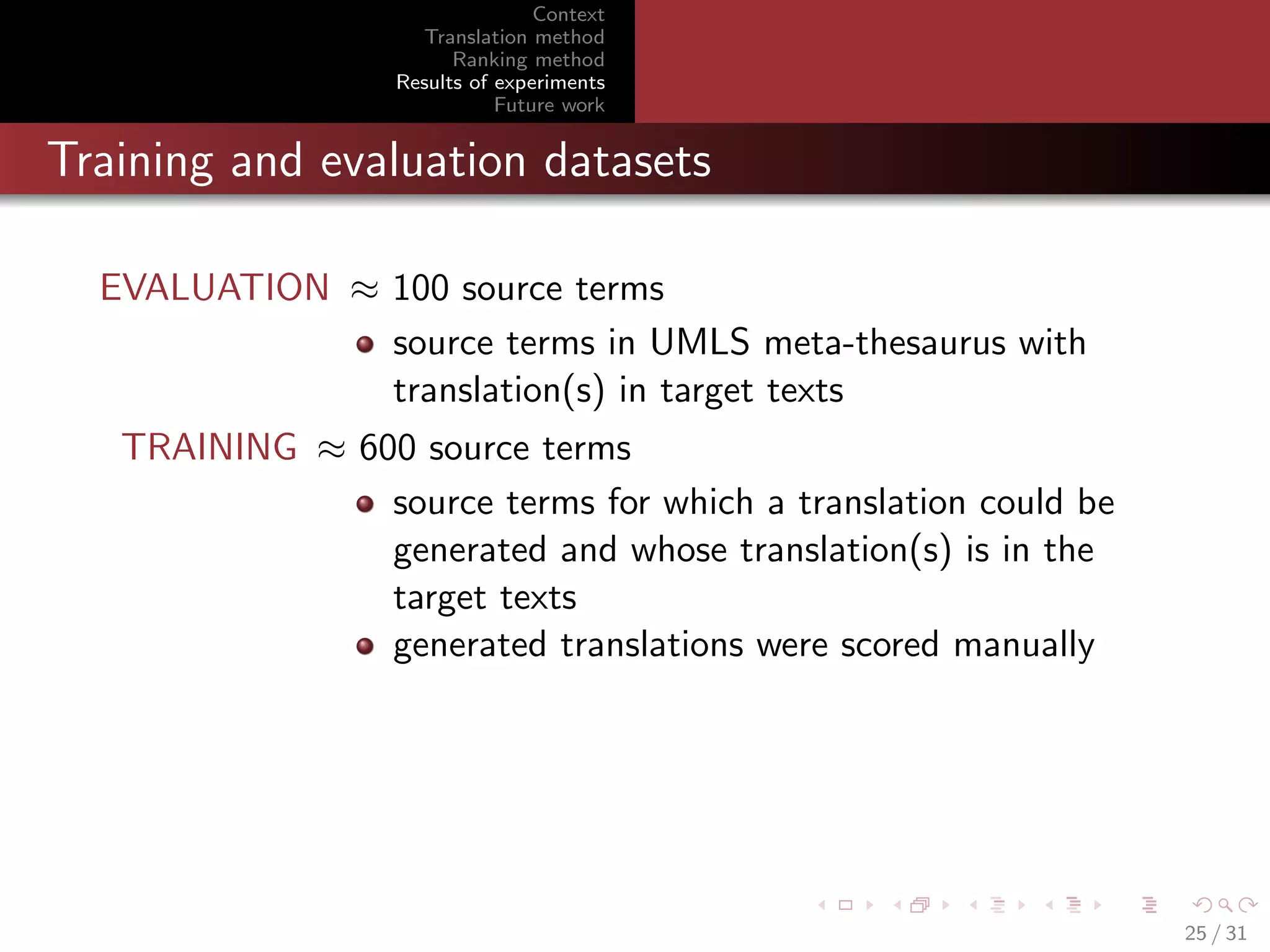 Context
Translation method
Ranking method
Results of experiments
Future work

Training and evaluation datasets
EVALUATION ≈ 100 source terms
source terms in UMLS meta-thesaurus with
translation(s) in target texts
TRAINING ≈ 600 source terms
source terms for which a translation could be
generated and whose translation(s) is in the
target texts
generated translations were scored manually

25 / 31

 