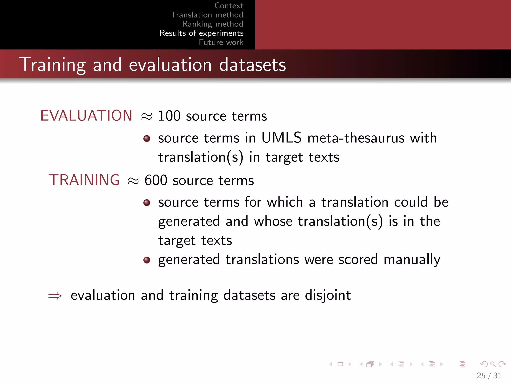 Context
Translation method
Ranking method
Results of experiments
Future work

Training and evaluation datasets
EVALUATION ≈ 100 source terms
source terms in UMLS meta-thesaurus with
translation(s) in target texts
TRAINING ≈ 600 source terms
source terms for which a translation could be
generated and whose translation(s) is in the
target texts
generated translations were scored manually
⇒ evaluation and training datasets are disjoint

25 / 31

 