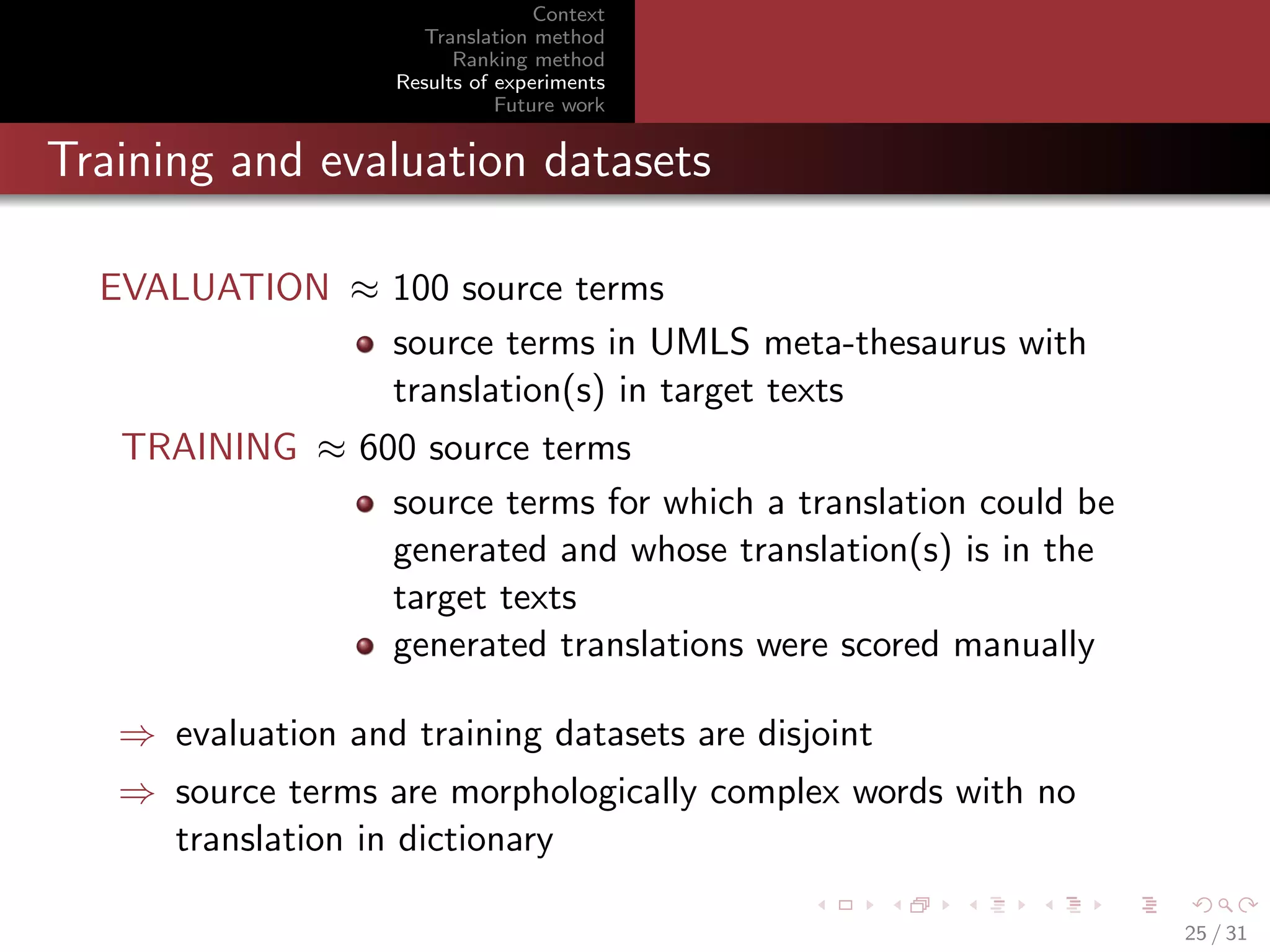 Context
Translation method
Ranking method
Results of experiments
Future work

Training and evaluation datasets
EVALUATION ≈ 100 source terms
source terms in UMLS meta-thesaurus with
translation(s) in target texts
TRAINING ≈ 600 source terms
source terms for which a translation could be
generated and whose translation(s) is in the
target texts
generated translations were scored manually
⇒ evaluation and training datasets are disjoint
⇒ source terms are morphologically complex words with no
translation in dictionary
25 / 31

 