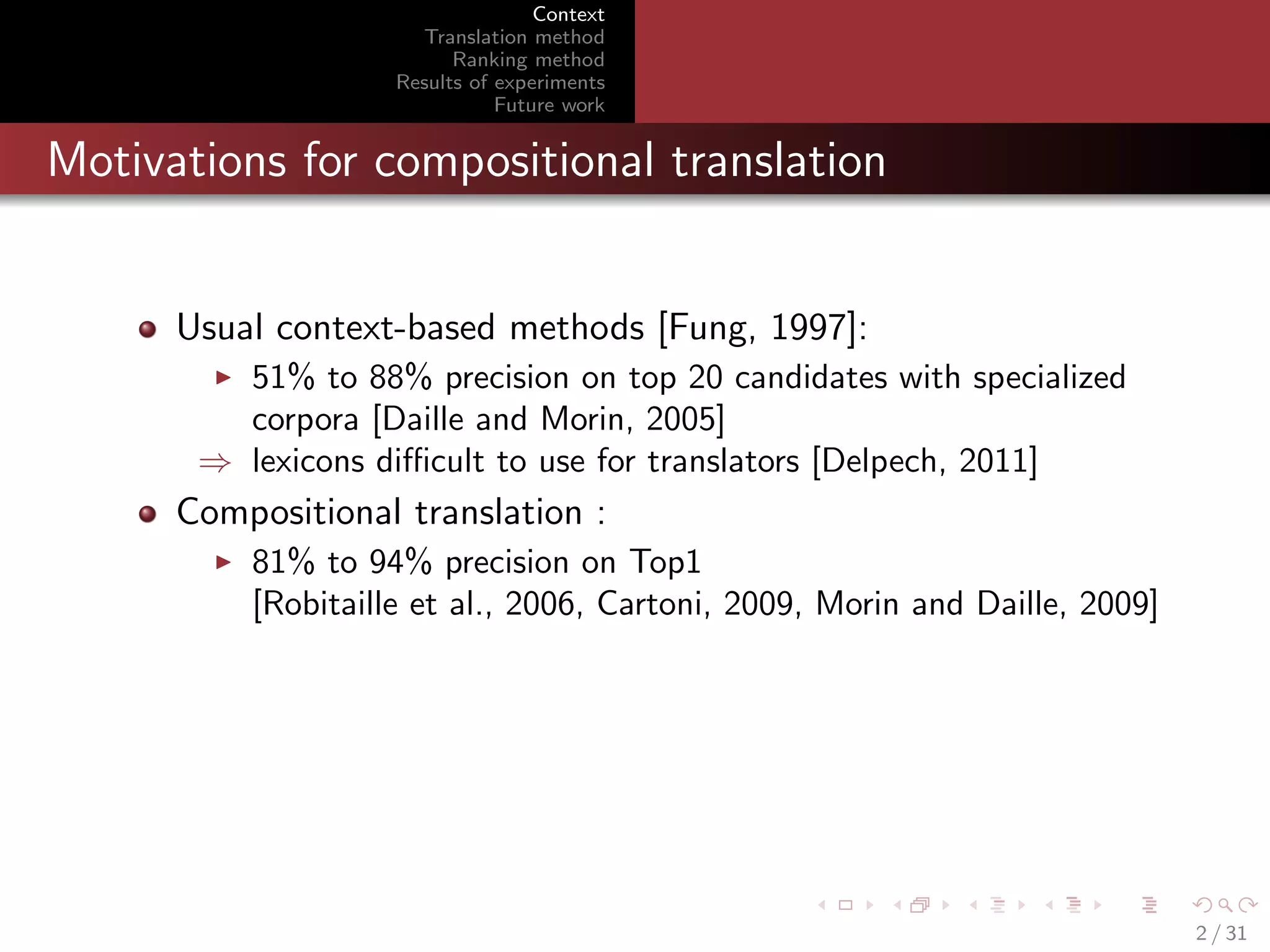 Context
Translation method
Ranking method
Results of experiments
Future work

Motivations for compositional translation

Usual context-based methods [Fung, 1997]:
51% to 88% precision on top 20 candidates with specialized
corpora [Daille and Morin, 2005]
⇒ lexicons diﬃcult to use for translators [Delpech, 2011]

Compositional translation :
81% to 94% precision on Top1
[Robitaille et al., 2006, Cartoni, 2009, Morin and Daille, 2009]

2 / 31

 