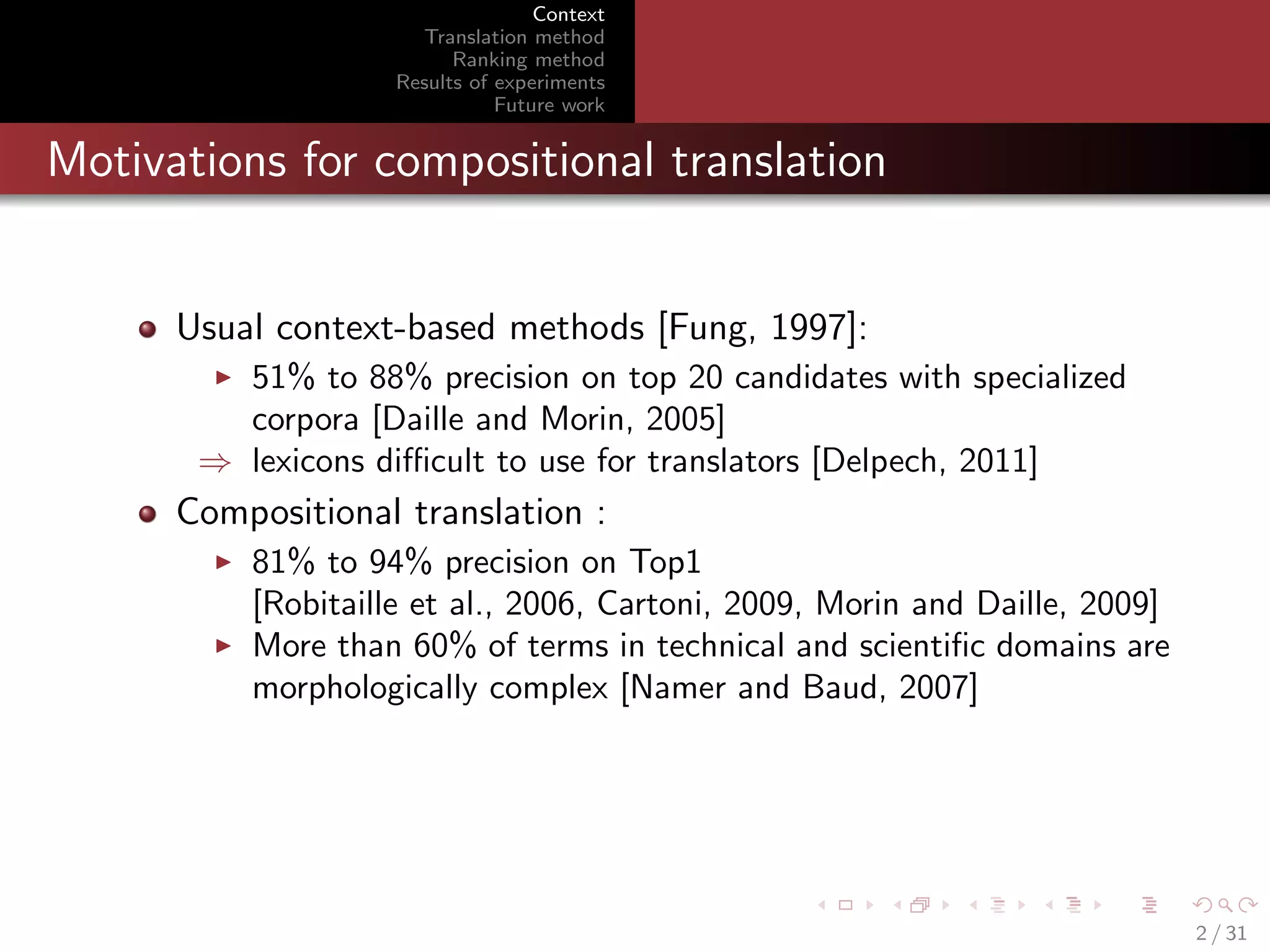 Context
Translation method
Ranking method
Results of experiments
Future work

Motivations for compositional translation

Usual context-based methods [Fung, 1997]:
51% to 88% precision on top 20 candidates with specialized
corpora [Daille and Morin, 2005]
⇒ lexicons diﬃcult to use for translators [Delpech, 2011]

Compositional translation :
81% to 94% precision on Top1
[Robitaille et al., 2006, Cartoni, 2009, Morin and Daille, 2009]
More than 60% of terms in technical and scientiﬁc domains are
morphologically complex [Namer and Baud, 2007]

2 / 31

 