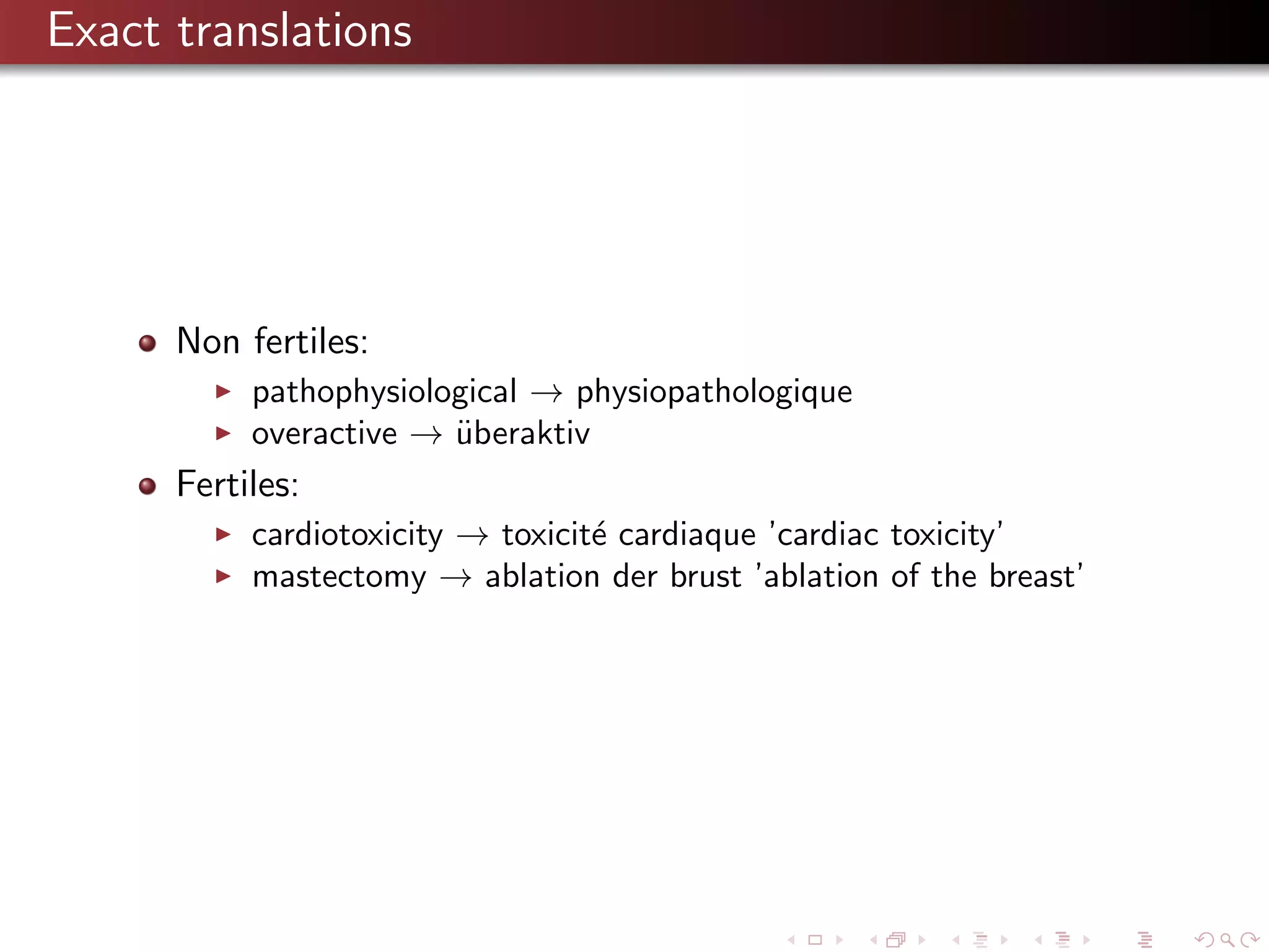 Exact translations

Non fertiles:
pathophysiological → physiopathologique
overactive → uberaktiv
¨

Fertiles:
cardiotoxicity → toxicit´ cardiaque ’cardiac toxicity’
e
mastectomy → ablation der brust ’ablation of the breast’

 
