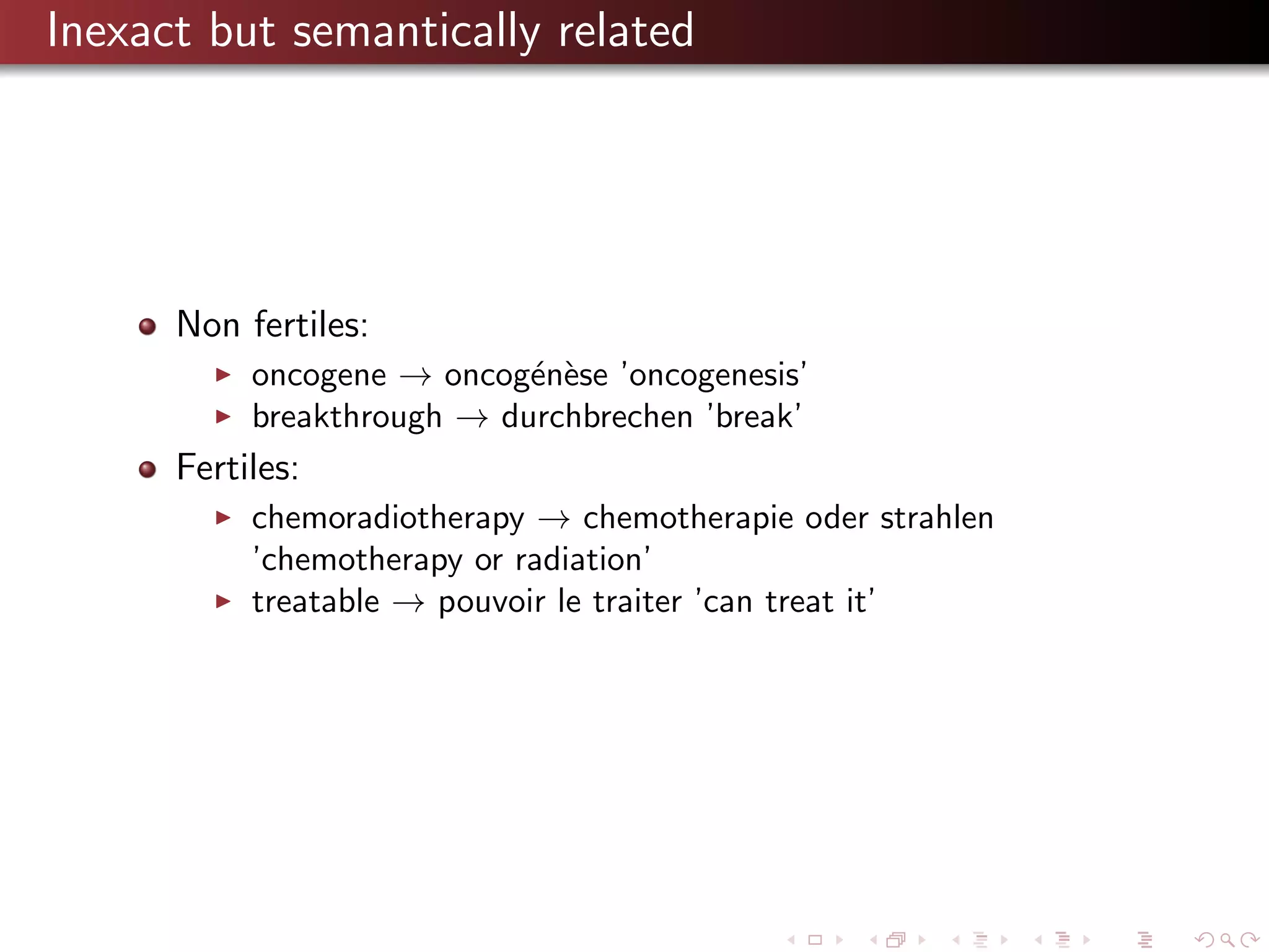 Inexact but semantically related

Non fertiles:
oncogene → oncog´n`se ’oncogenesis’
e e
breakthrough → durchbrechen ’break’

Fertiles:
chemoradiotherapy → chemotherapie oder strahlen
’chemotherapy or radiation’
treatable → pouvoir le traiter ’can treat it’

 