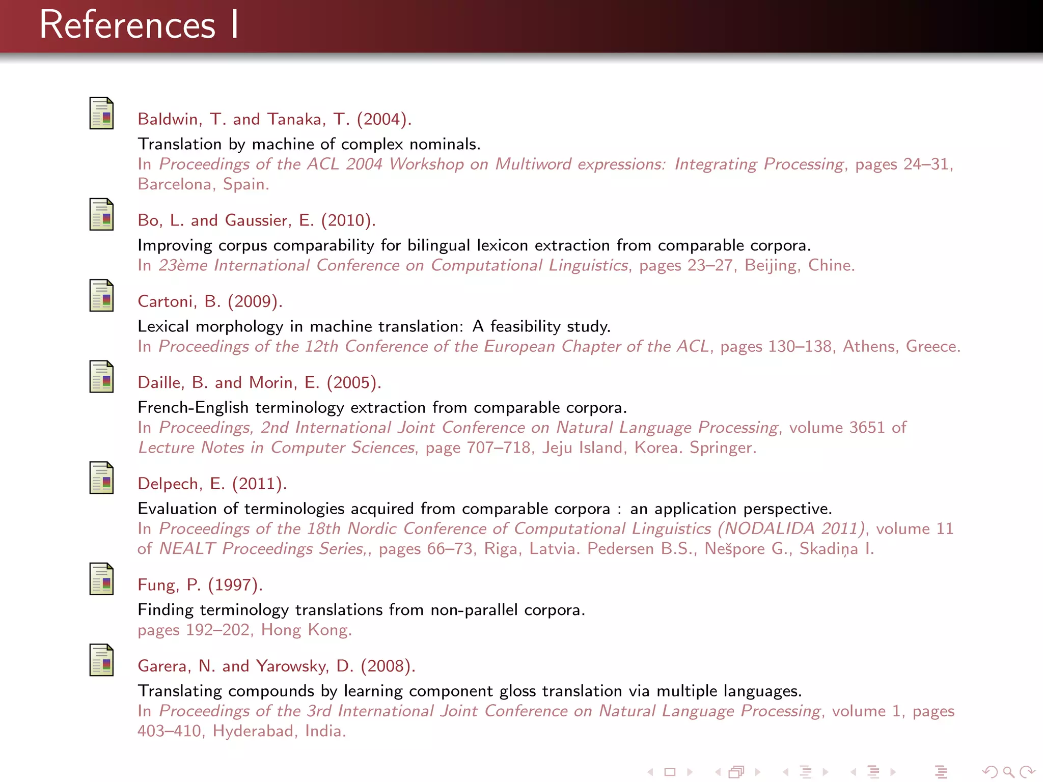 References I
Baldwin, T. and Tanaka, T. (2004).
Translation by machine of complex nominals.
In Proceedings of the ACL 2004 Workshop on Multiword expressions: Integrating Processing, pages 24–31,
Barcelona, Spain.
Bo, L. and Gaussier, E. (2010).
Improving corpus comparability for bilingual lexicon extraction from comparable corpora.
In 23`me International Conference on Computational Linguistics, pages 23–27, Beijing, Chine.
e
Cartoni, B. (2009).
Lexical morphology in machine translation: A feasibility study.
In Proceedings of the 12th Conference of the European Chapter of the ACL, pages 130–138, Athens, Greece.
Daille, B. and Morin, E. (2005).
French-English terminology extraction from comparable corpora.
In Proceedings, 2nd International Joint Conference on Natural Language Processing, volume 3651 of
Lecture Notes in Computer Sciences, page 707–718, Jeju Island, Korea. Springer.
Delpech, E. (2011).
Evaluation of terminologies acquired from comparable corpora : an application perspective.
In Proceedings of the 18th Nordic Conference of Computational Linguistics (NODALIDA 2011), volume 11
of NEALT Proceedings Series,, pages 66–73, Riga, Latvia. Pedersen B.S., Neˇpore G., Skadi¸ a I.
s
n
Fung, P. (1997).
Finding terminology translations from non-parallel corpora.
pages 192–202, Hong Kong.
Garera, N. and Yarowsky, D. (2008).
Translating compounds by learning component gloss translation via multiple languages.
In Proceedings of the 3rd International Joint Conference on Natural Language Processing, volume 1, pages
403–410, Hyderabad, India.

 