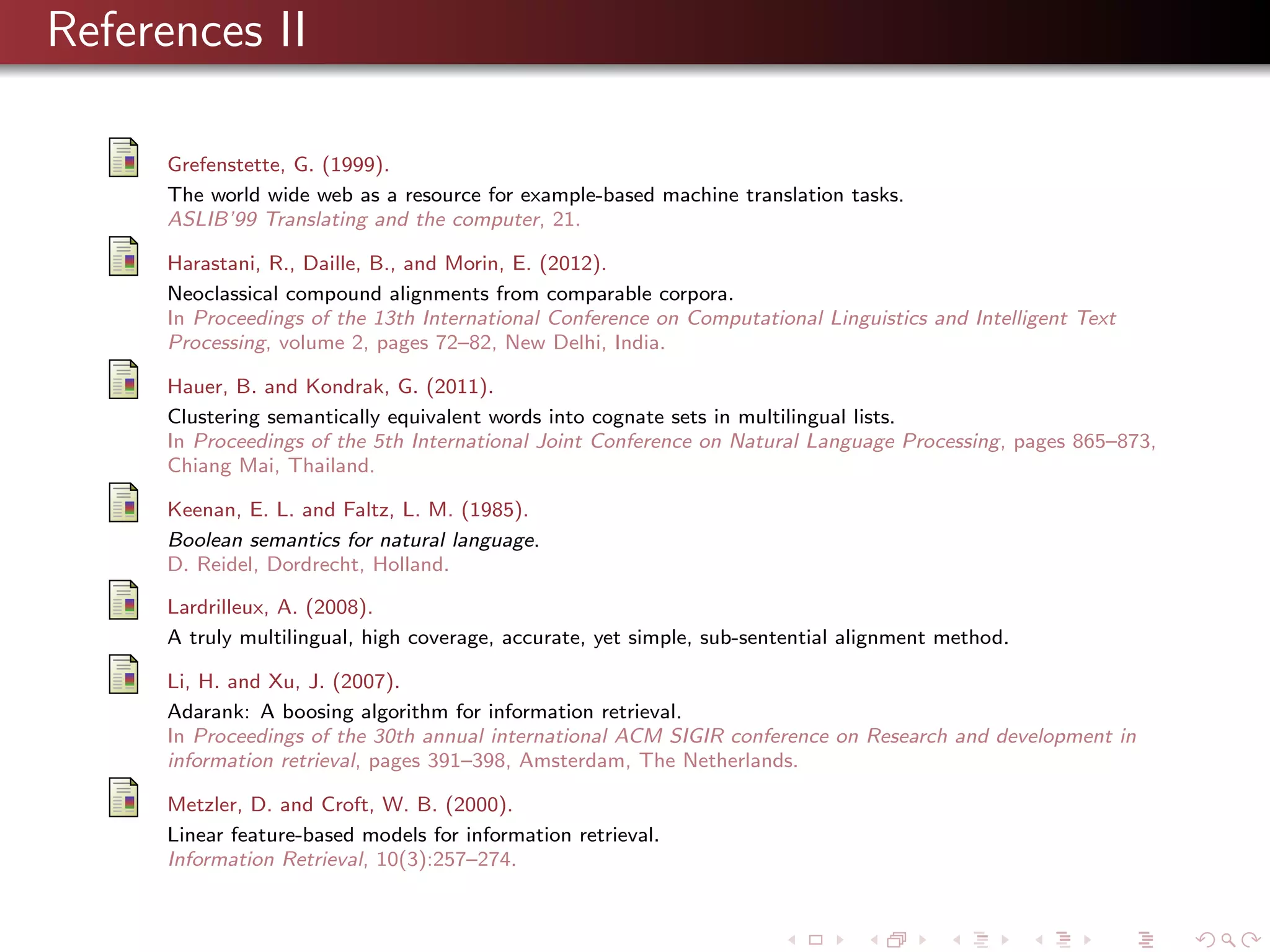 References II
Grefenstette, G. (1999).
The world wide web as a resource for example-based machine translation tasks.
ASLIB’99 Translating and the computer, 21.
Harastani, R., Daille, B., and Morin, E. (2012).
Neoclassical compound alignments from comparable corpora.
In Proceedings of the 13th International Conference on Computational Linguistics and Intelligent Text
Processing, volume 2, pages 72–82, New Delhi, India.
Hauer, B. and Kondrak, G. (2011).
Clustering semantically equivalent words into cognate sets in multilingual lists.
In Proceedings of the 5th International Joint Conference on Natural Language Processing, pages 865–873,
Chiang Mai, Thailand.
Keenan, E. L. and Faltz, L. M. (1985).
Boolean semantics for natural language.
D. Reidel, Dordrecht, Holland.
Lardrilleux, A. (2008).
A truly multilingual, high coverage, accurate, yet simple, sub-sentential alignment method.
Li, H. and Xu, J. (2007).
Adarank: A boosing algorithm for information retrieval.
In Proceedings of the 30th annual international ACM SIGIR conference on Research and development in
information retrieval, pages 391–398, Amsterdam, The Netherlands.
Metzler, D. and Croft, W. B. (2000).
Linear feature-based models for information retrieval.
Information Retrieval, 10(3):257–274.

 