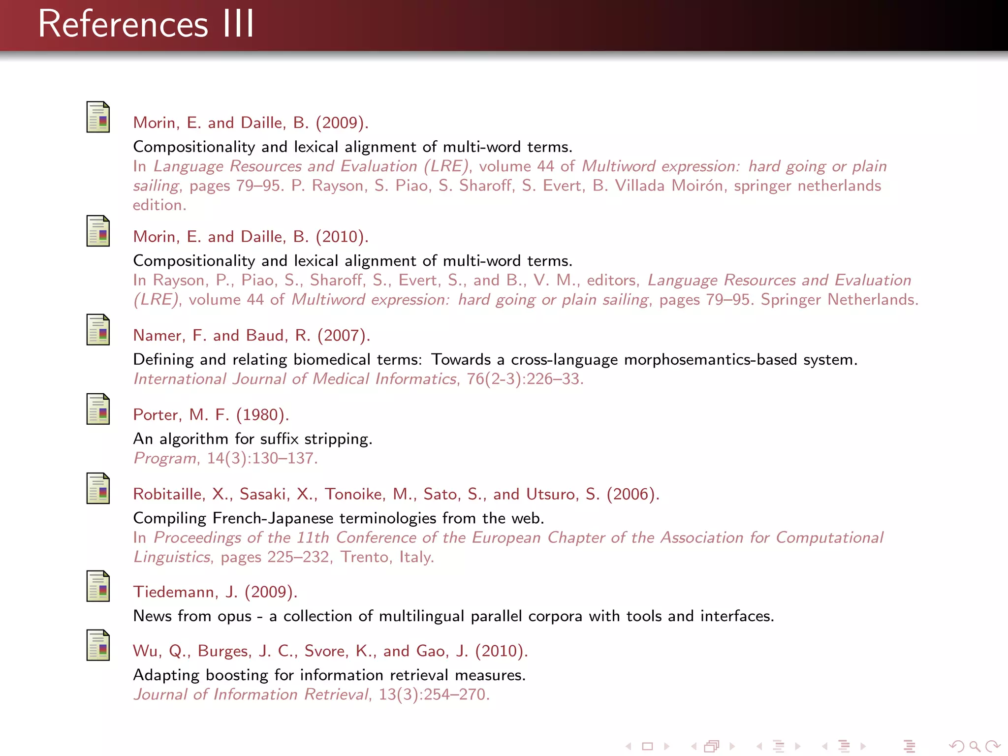 References III
Morin, E. and Daille, B. (2009).
Compositionality and lexical alignment of multi-word terms.
In Language Resources and Evaluation (LRE), volume 44 of Multiword expression: hard going or plain
sailing, pages 79–95. P. Rayson, S. Piao, S. Sharoﬀ, S. Evert, B. Villada Moir´n, springer netherlands
o
edition.
Morin, E. and Daille, B. (2010).
Compositionality and lexical alignment of multi-word terms.
In Rayson, P., Piao, S., Sharoﬀ, S., Evert, S., and B., V. M., editors, Language Resources and Evaluation
(LRE), volume 44 of Multiword expression: hard going or plain sailing, pages 79–95. Springer Netherlands.
Namer, F. and Baud, R. (2007).
Deﬁning and relating biomedical terms: Towards a cross-language morphosemantics-based system.
International Journal of Medical Informatics, 76(2-3):226–33.
Porter, M. F. (1980).
An algorithm for suﬃx stripping.
Program, 14(3):130–137.
Robitaille, X., Sasaki, X., Tonoike, M., Sato, S., and Utsuro, S. (2006).
Compiling French-Japanese terminologies from the web.
In Proceedings of the 11th Conference of the European Chapter of the Association for Computational
Linguistics, pages 225–232, Trento, Italy.
Tiedemann, J. (2009).
News from opus - a collection of multilingual parallel corpora with tools and interfaces.
Wu, Q., Burges, J. C., Svore, K., and Gao, J. (2010).
Adapting boosting for information retrieval measures.
Journal of Information Retrieval, 13(3):254–270.

 
