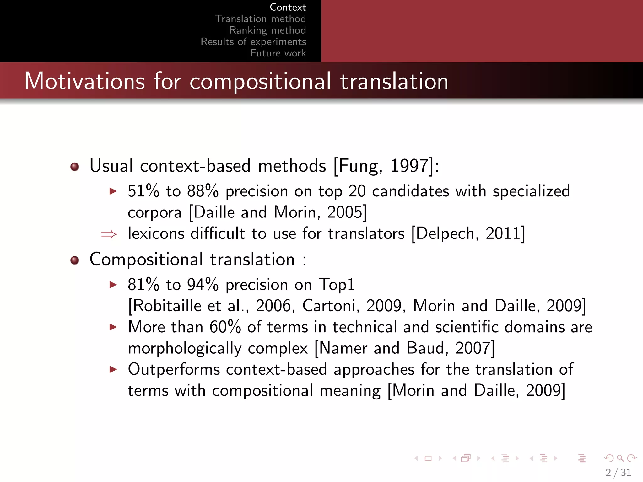 Context
Translation method
Ranking method
Results of experiments
Future work

Motivations for compositional translation

Usual context-based methods [Fung, 1997]:
51% to 88% precision on top 20 candidates with specialized
corpora [Daille and Morin, 2005]
⇒ lexicons diﬃcult to use for translators [Delpech, 2011]

Compositional translation :
81% to 94% precision on Top1
[Robitaille et al., 2006, Cartoni, 2009, Morin and Daille, 2009]
More than 60% of terms in technical and scientiﬁc domains are
morphologically complex [Namer and Baud, 2007]
Outperforms context-based approaches for the translation of
terms with compositional meaning [Morin and Daille, 2009]

2 / 31

 