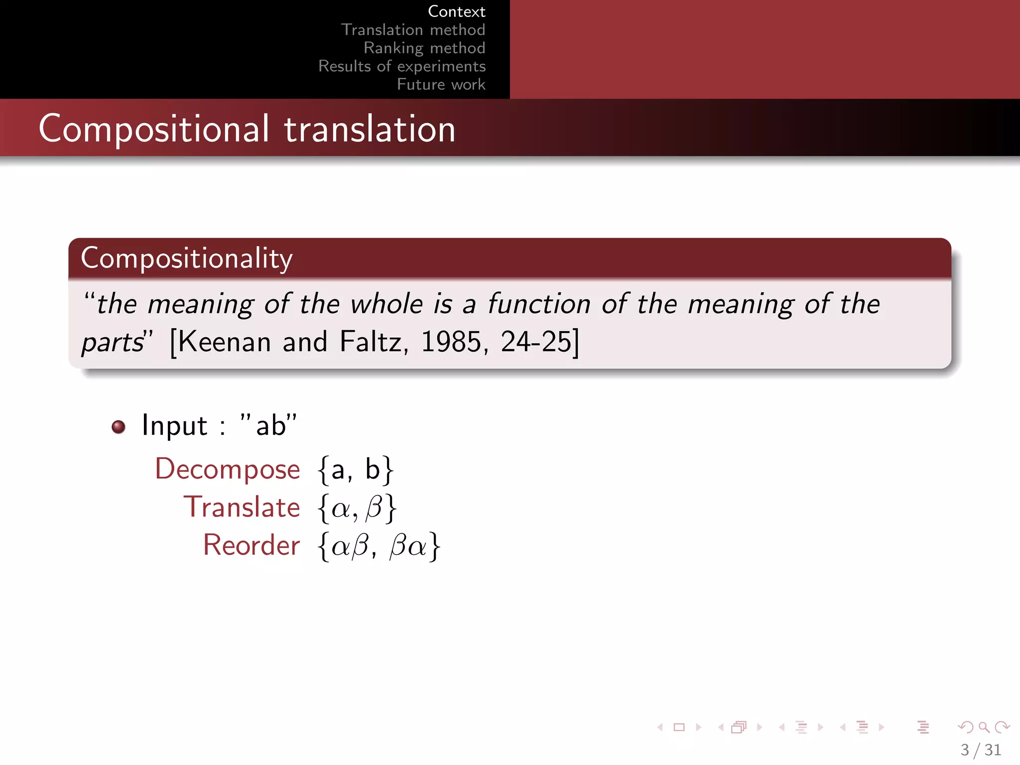 Context
Translation method
Ranking method
Results of experiments
Future work

Compositional translation
Compositionality
“the meaning of the whole is a function of the meaning of the
parts” [Keenan and Faltz, 1985, 24-25]
Input : ”ab”
Decompose {a, b}
Translate {α, β}
Reorder {αβ, βα}

3 / 31

 