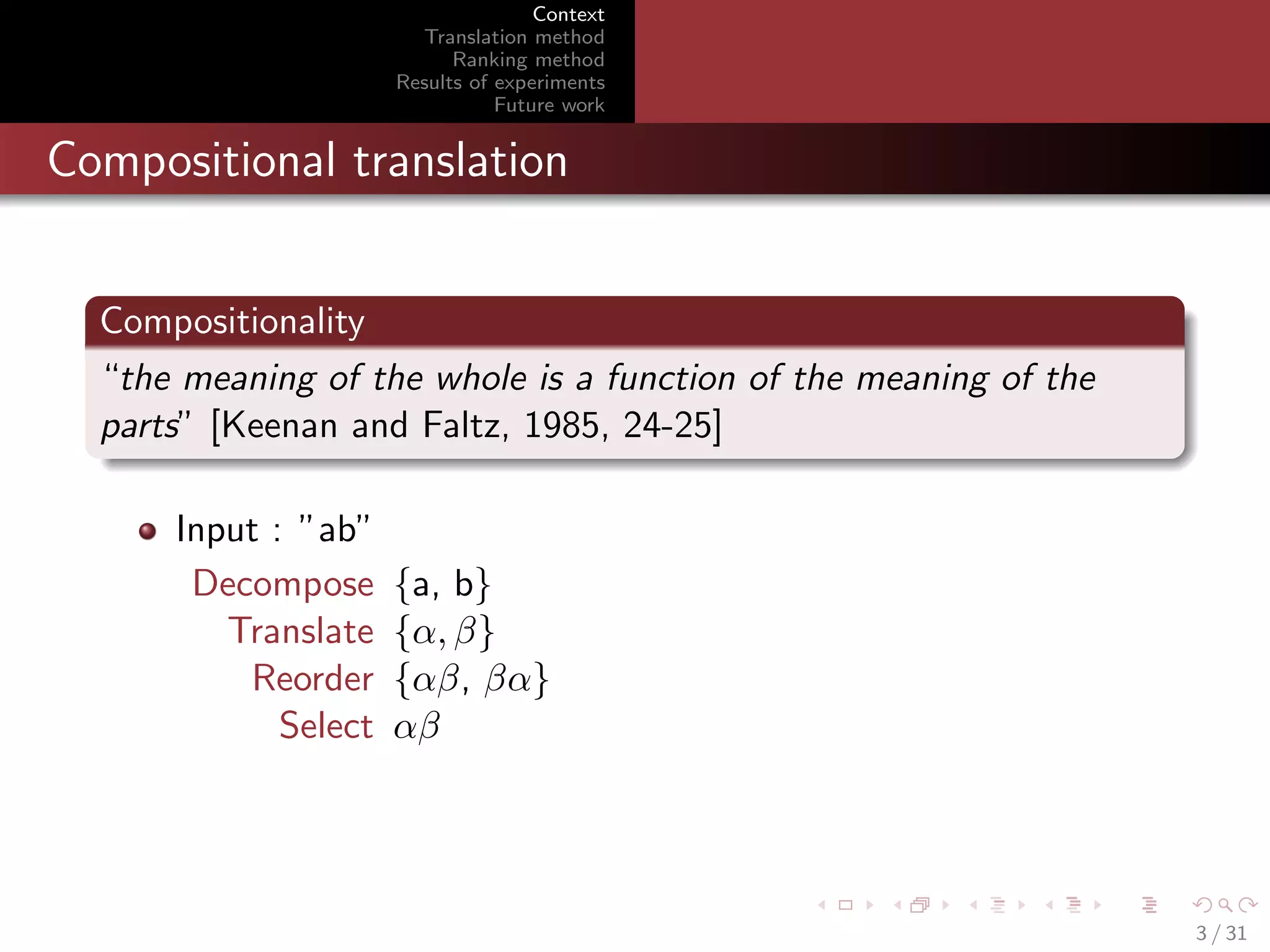 Context
Translation method
Ranking method
Results of experiments
Future work

Compositional translation
Compositionality
“the meaning of the whole is a function of the meaning of the
parts” [Keenan and Faltz, 1985, 24-25]
Input : ”ab”
Decompose
Translate
Reorder
Select

{a, b}
{α, β}
{αβ, βα}
αβ

3 / 31

 