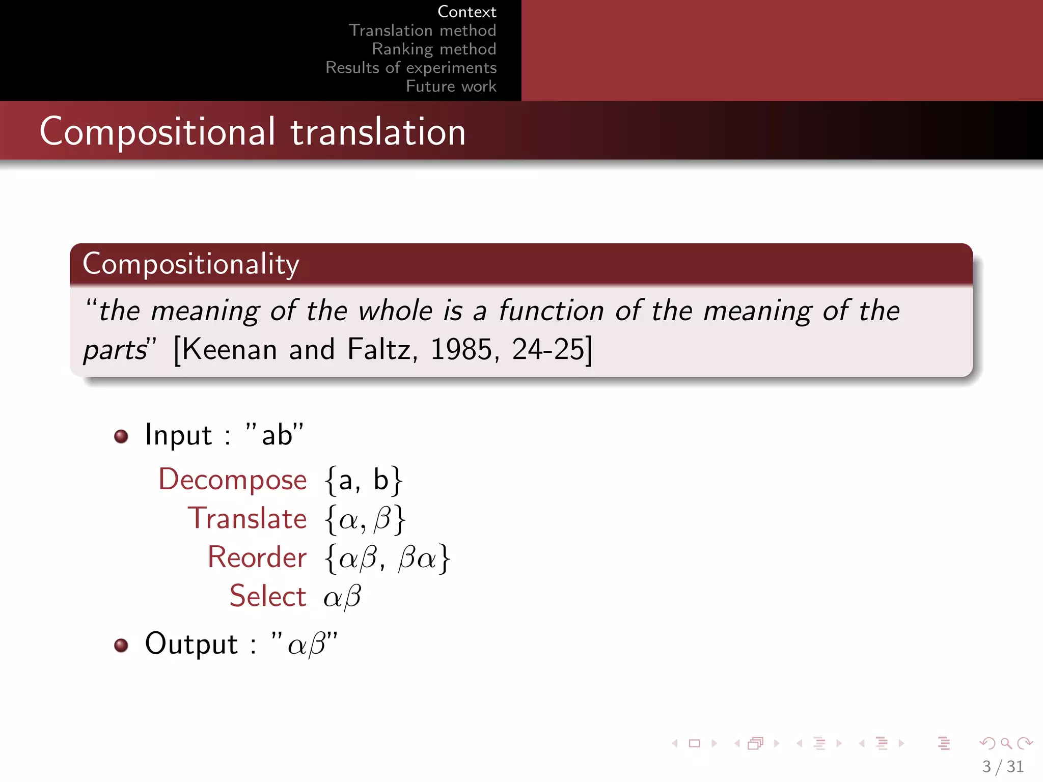 Context
Translation method
Ranking method
Results of experiments
Future work

Compositional translation
Compositionality
“the meaning of the whole is a function of the meaning of the
parts” [Keenan and Faltz, 1985, 24-25]
Input : ”ab”
Decompose
Translate
Reorder
Select

{a, b}
{α, β}
{αβ, βα}
αβ

Output : ”αβ”

3 / 31

 