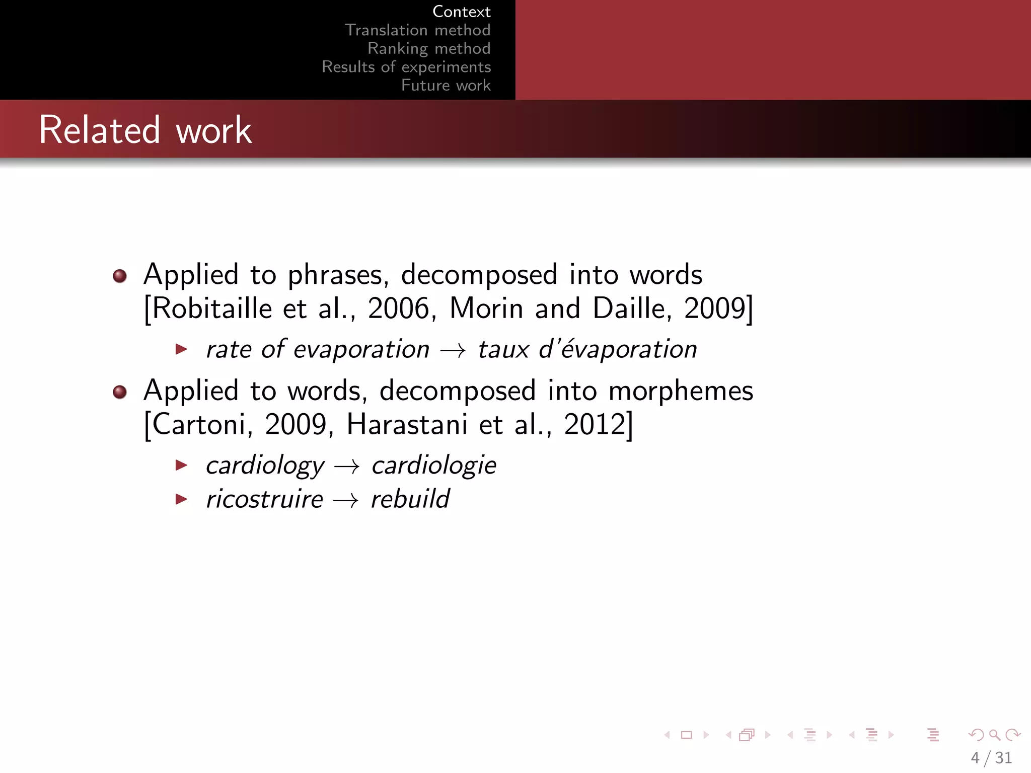 Context
Translation method
Ranking method
Results of experiments
Future work

Related work

Applied to phrases, decomposed into words
[Robitaille et al., 2006, Morin and Daille, 2009]
rate of evaporation → taux d’´vaporation
e

Applied to words, decomposed into morphemes
[Cartoni, 2009, Harastani et al., 2012]
cardiology → cardiologie
ricostruire → rebuild

4 / 31

 
