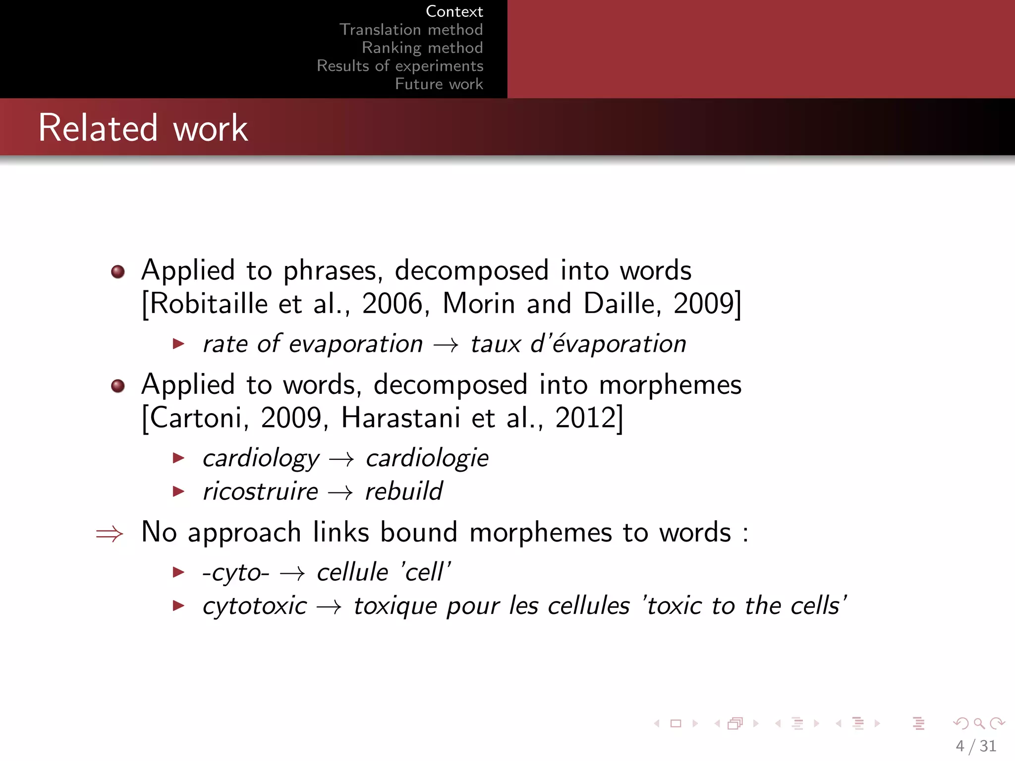 Context
Translation method
Ranking method
Results of experiments
Future work

Related work

Applied to phrases, decomposed into words
[Robitaille et al., 2006, Morin and Daille, 2009]
rate of evaporation → taux d’´vaporation
e

Applied to words, decomposed into morphemes
[Cartoni, 2009, Harastani et al., 2012]
cardiology → cardiologie
ricostruire → rebuild

⇒ No approach links bound morphemes to words :
-cyto- → cellule ’cell’
cytotoxic → toxique pour les cellules ’toxic to the cells’

4 / 31

 