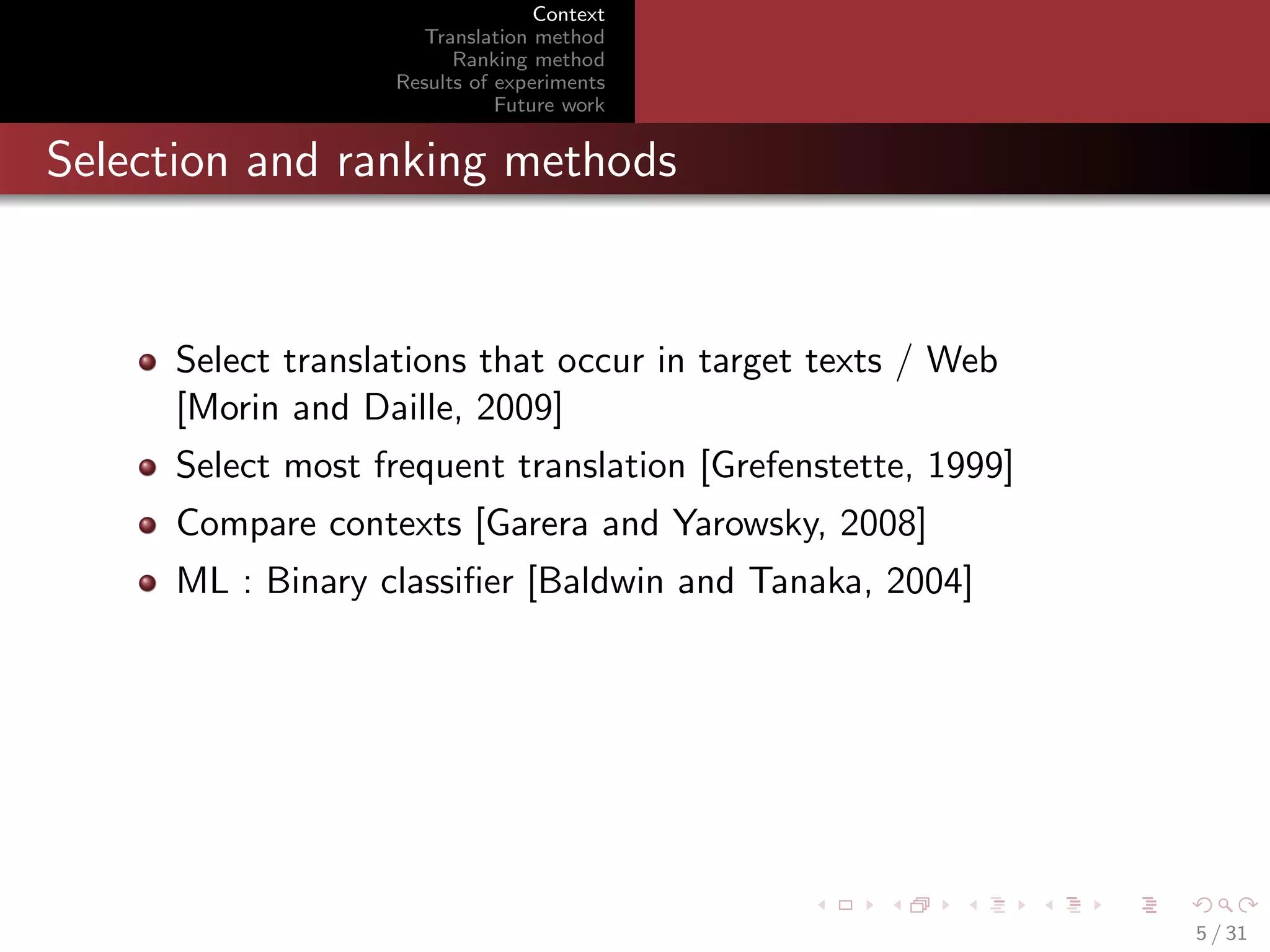 Context
Translation method
Ranking method
Results of experiments
Future work

Selection and ranking methods

Select translations that occur in target texts / Web
[Morin and Daille, 2009]
Select most frequent translation [Grefenstette, 1999]
Compare contexts [Garera and Yarowsky, 2008]
ML : Binary classiﬁer [Baldwin and Tanaka, 2004]

5 / 31

 