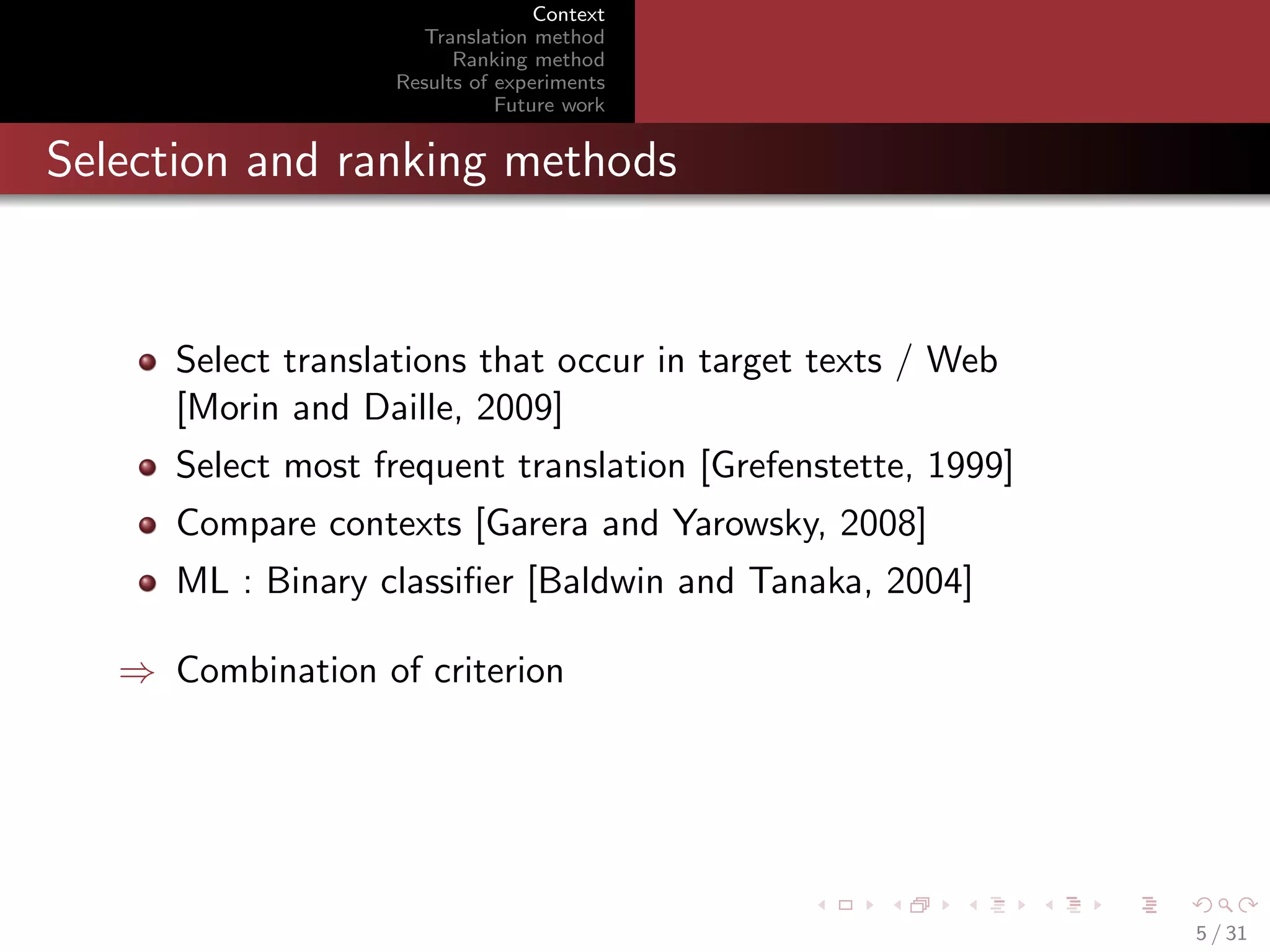 Context
Translation method
Ranking method
Results of experiments
Future work

Selection and ranking methods

Select translations that occur in target texts / Web
[Morin and Daille, 2009]
Select most frequent translation [Grefenstette, 1999]
Compare contexts [Garera and Yarowsky, 2008]
ML : Binary classiﬁer [Baldwin and Tanaka, 2004]
⇒ Combination of criterion

5 / 31

 