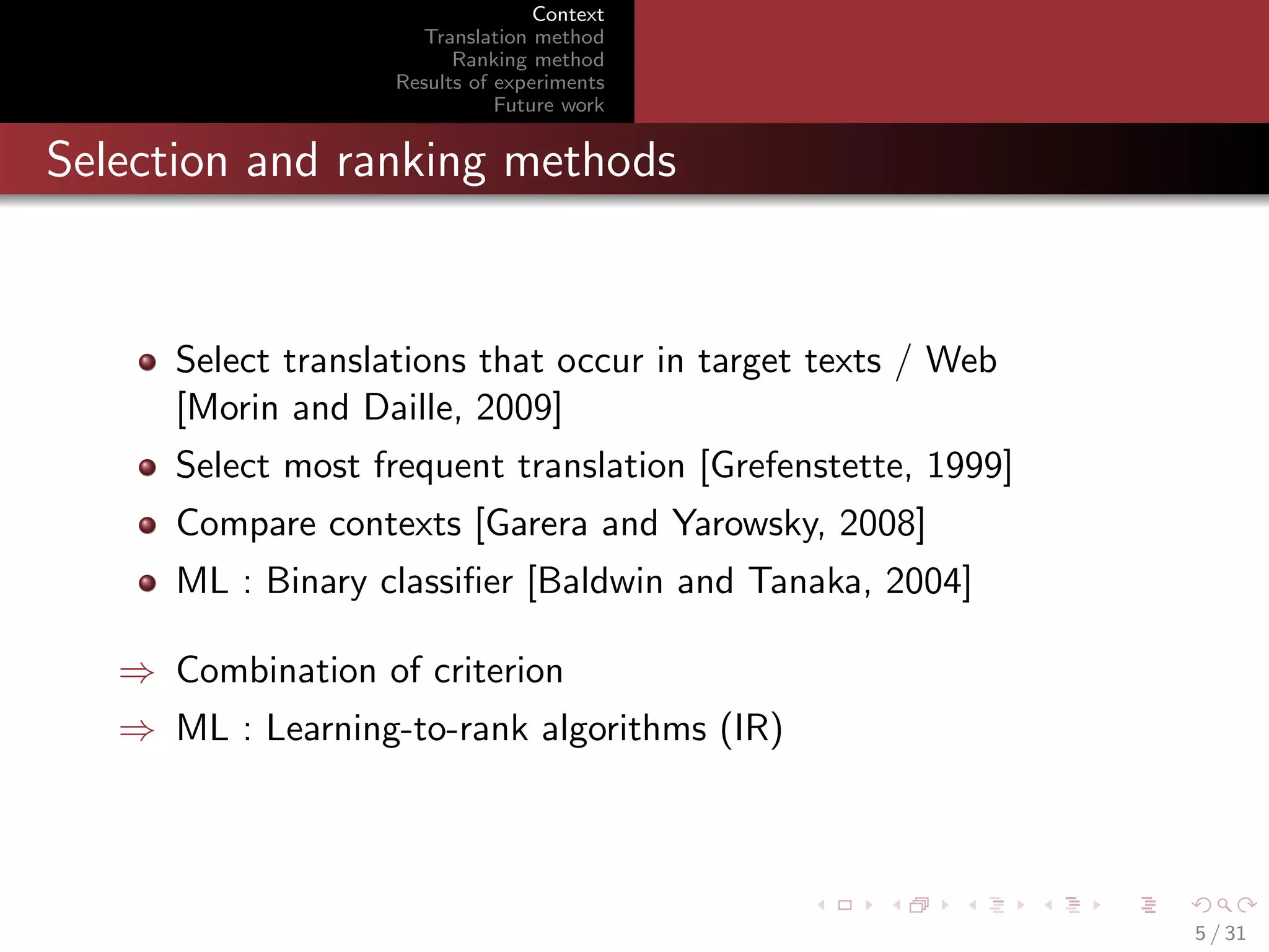 Context
Translation method
Ranking method
Results of experiments
Future work

Selection and ranking methods

Select translations that occur in target texts / Web
[Morin and Daille, 2009]
Select most frequent translation [Grefenstette, 1999]
Compare contexts [Garera and Yarowsky, 2008]
ML : Binary classiﬁer [Baldwin and Tanaka, 2004]
⇒ Combination of criterion
⇒ ML : Learning-to-rank algorithms (IR)

5 / 31

 