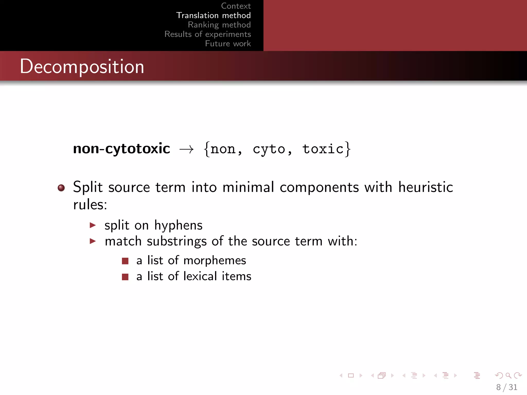 Context
Translation method
Ranking method
Results of experiments
Future work

Decomposition

non-cytotoxic → {non, cyto, toxic}
Split source term into minimal components with heuristic
rules:
split on hyphens
match substrings of the source term with:
a list of morphemes
a list of lexical items

8 / 31

 