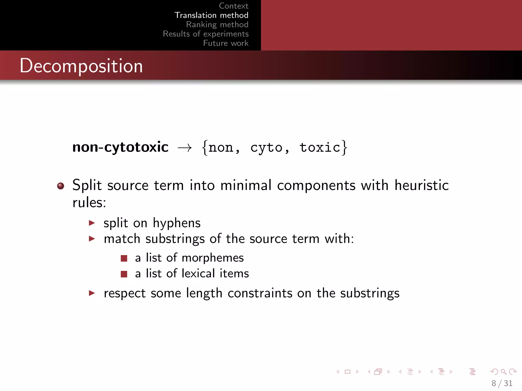Context
Translation method
Ranking method
Results of experiments
Future work

Decomposition

non-cytotoxic → {non, cyto, toxic}
Split source term into minimal components with heuristic
rules:
split on hyphens
match substrings of the source term with:
a list of morphemes
a list of lexical items

respect some length constraints on the substrings

8 / 31

 