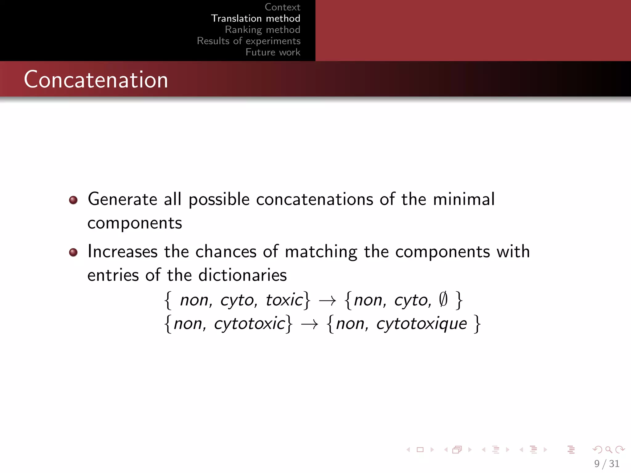 Context
Translation method
Ranking method
Results of experiments
Future work

Concatenation

Generate all possible concatenations of the minimal
components
Increases the chances of matching the components with
entries of the dictionaries
{ non, cyto, toxic} → {non, cyto, ∅ }
{non, cytotoxic} → {non, cytotoxique }

9 / 31

 
