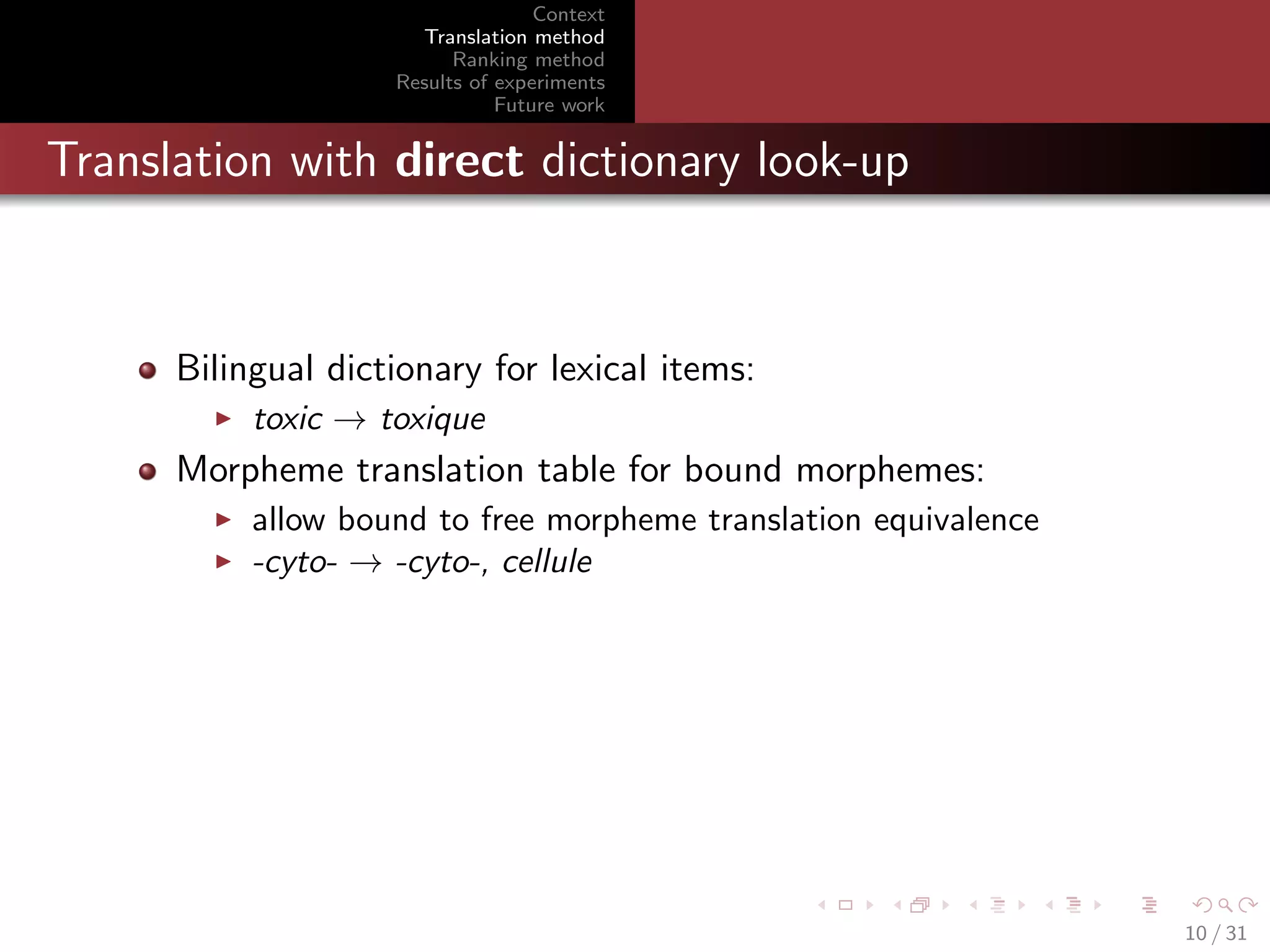 Context
Translation method
Ranking method
Results of experiments
Future work

Translation with direct dictionary look-up

Bilingual dictionary for lexical items:
toxic → toxique

Morpheme translation table for bound morphemes:
allow bound to free morpheme translation equivalence
-cyto- → -cyto-, cellule

10 / 31

 