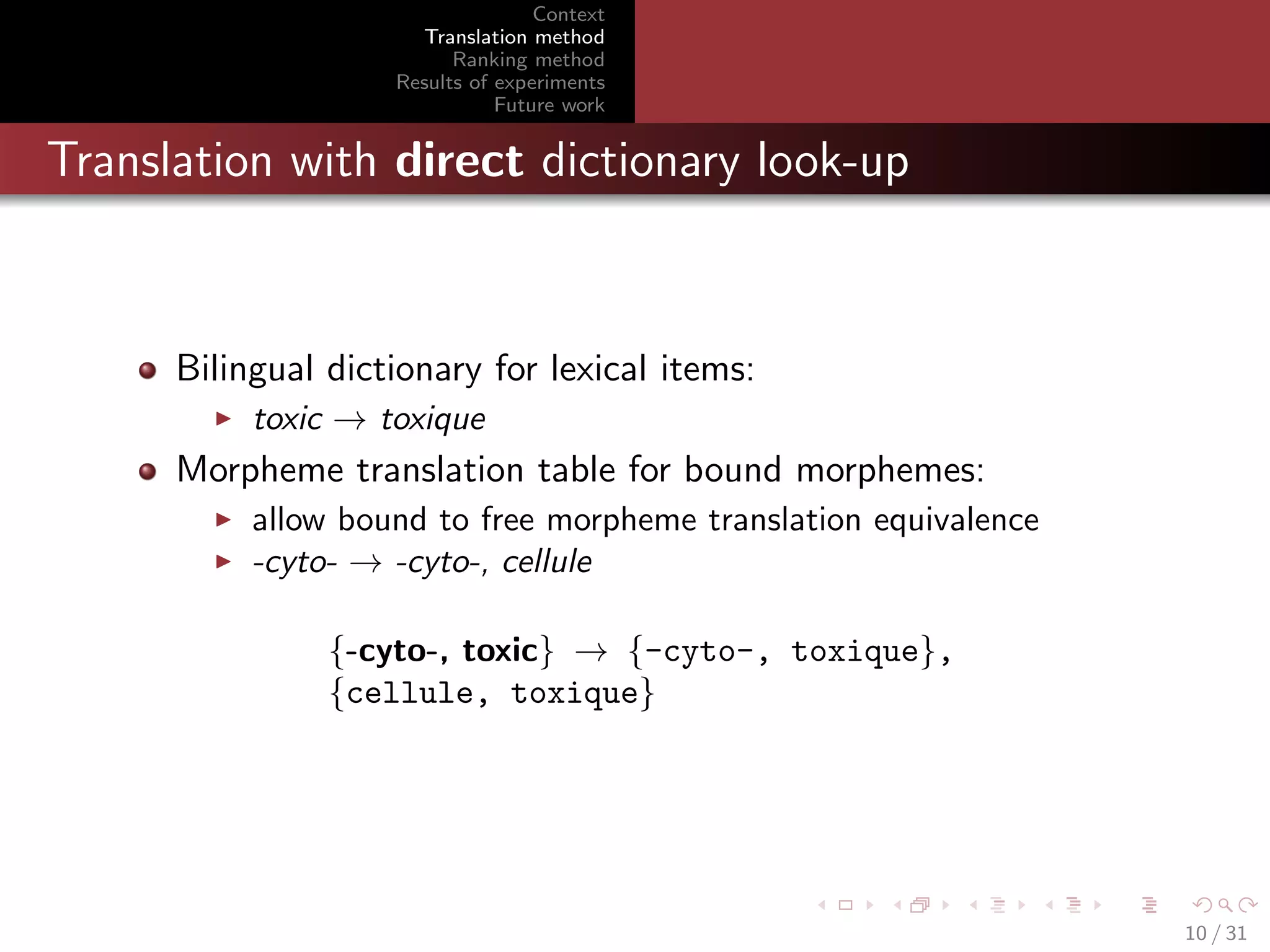Context
Translation method
Ranking method
Results of experiments
Future work

Translation with direct dictionary look-up

Bilingual dictionary for lexical items:
toxic → toxique

Morpheme translation table for bound morphemes:
allow bound to free morpheme translation equivalence
-cyto- → -cyto-, cellule
{-cyto-, toxic} → {-cyto-, toxique},
{cellule, toxique}

10 / 31

 
