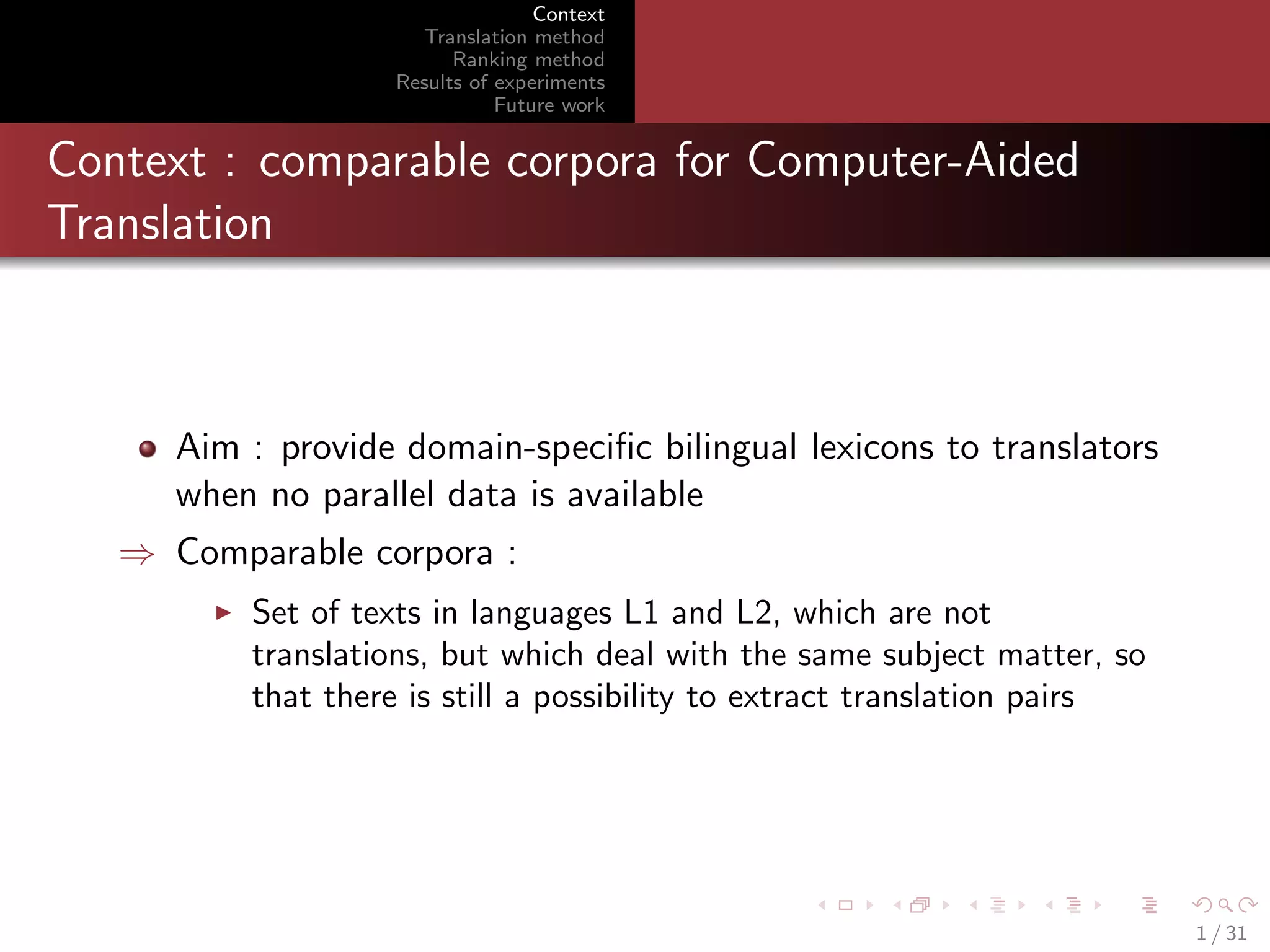 Context
Translation method
Ranking method
Results of experiments
Future work

Context : comparable corpora for Computer-Aided
Translation

Aim : provide domain-speciﬁc bilingual lexicons to translators
when no parallel data is available
⇒ Comparable corpora :
Set of texts in languages L1 and L2, which are not
translations, but which deal with the same subject matter, so
that there is still a possibility to extract translation pairs

1 / 31

 
