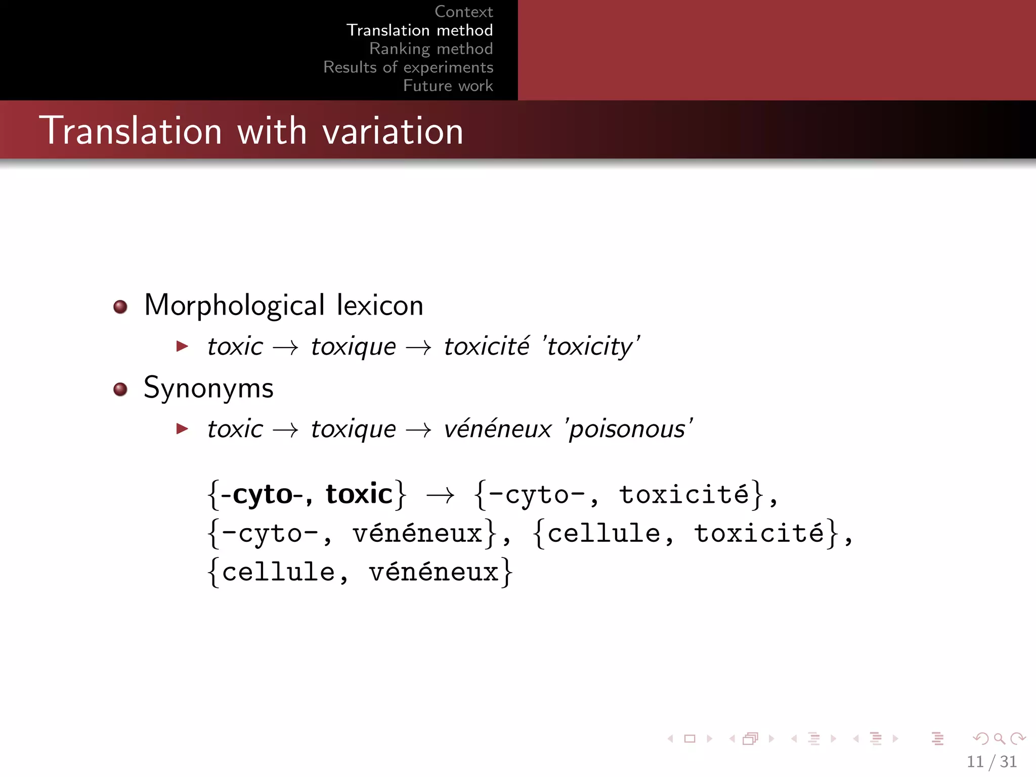 Context
Translation method
Ranking method
Results of experiments
Future work

Translation with variation

Morphological lexicon
toxic → toxique → toxicit´ ’toxicity’
e

Synonyms
toxic → toxique → v´n´neux ’poisonous’
e e

{-cyto-, toxic} → {-cyto-, toxicit´},
e
{-cyto-, v´n´neux}, {cellule, toxicit´},
e e
e
{cellule, v´n´neux}
e e

11 / 31

 