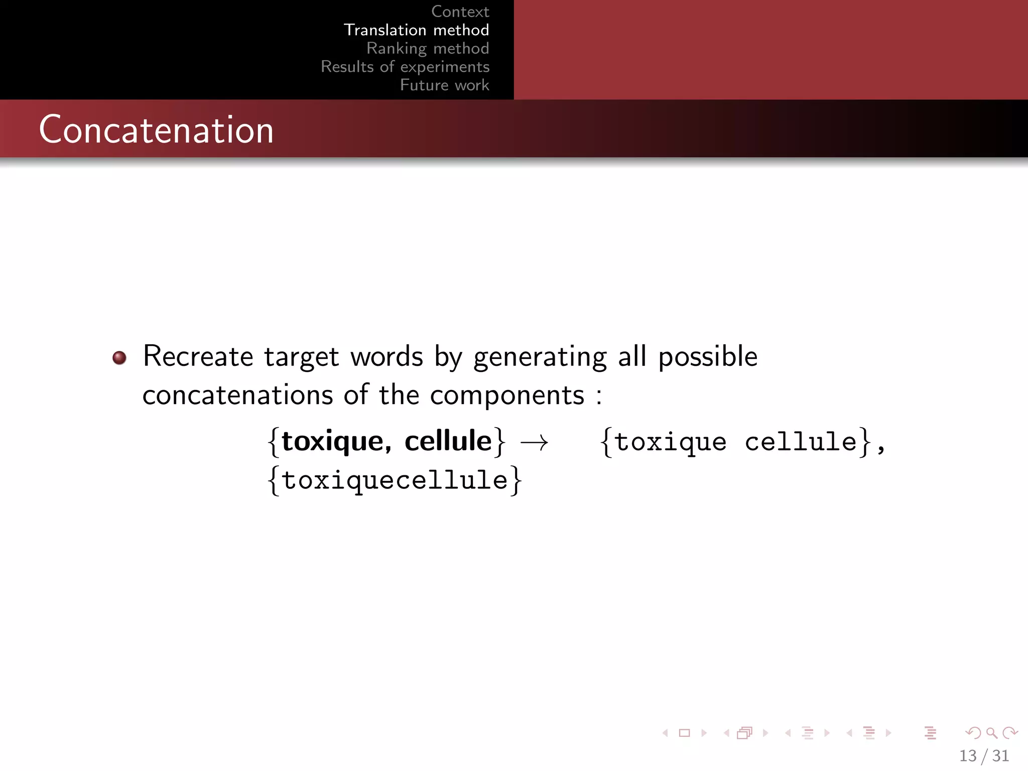 Context
Translation method
Ranking method
Results of experiments
Future work

Concatenation

Recreate target words by generating all possible
concatenations of the components :
{toxique, cellule} →
{toxique cellule},
{toxiquecellule}

13 / 31

 