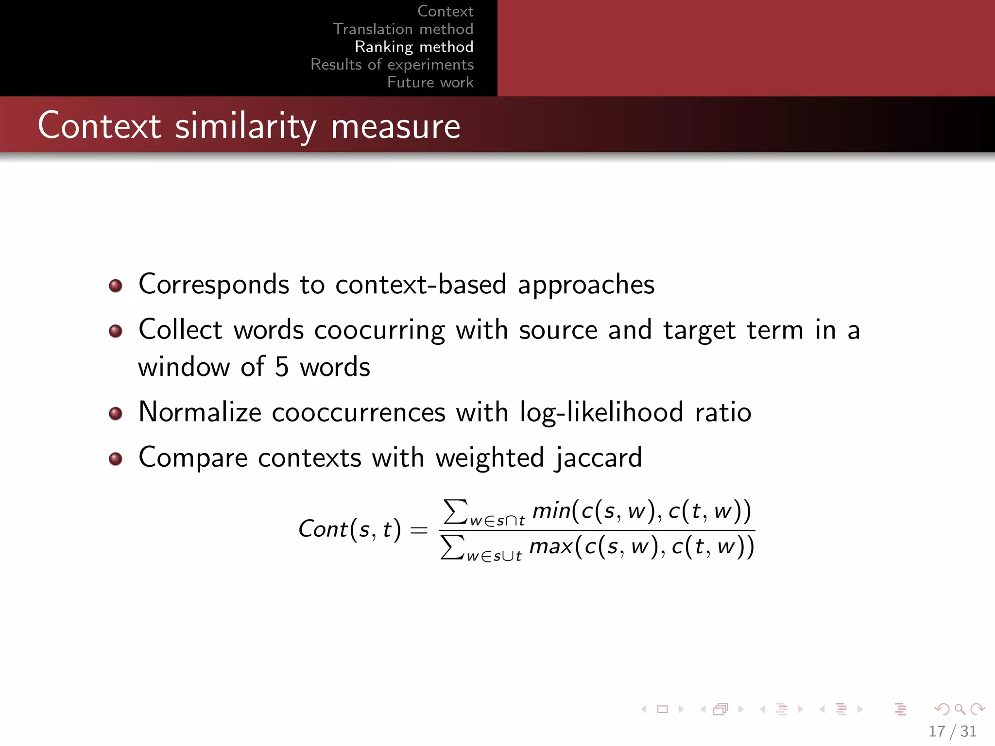Context
Translation method
Ranking method
Results of experiments
Future work

Context similarity measure

Corresponds to context-based approaches
Collect words coocurring with source and target term in a
window of 5 words
Normalize cooccurrences with log-likelihood ratio
Compare contexts with weighted jaccard
Cont(s, t) =

min(c(s, w ), c(t, w ))
max(c(s, w ), c(t, w ))
w ∈s∪t
w ∈s∩t

17 / 31

 