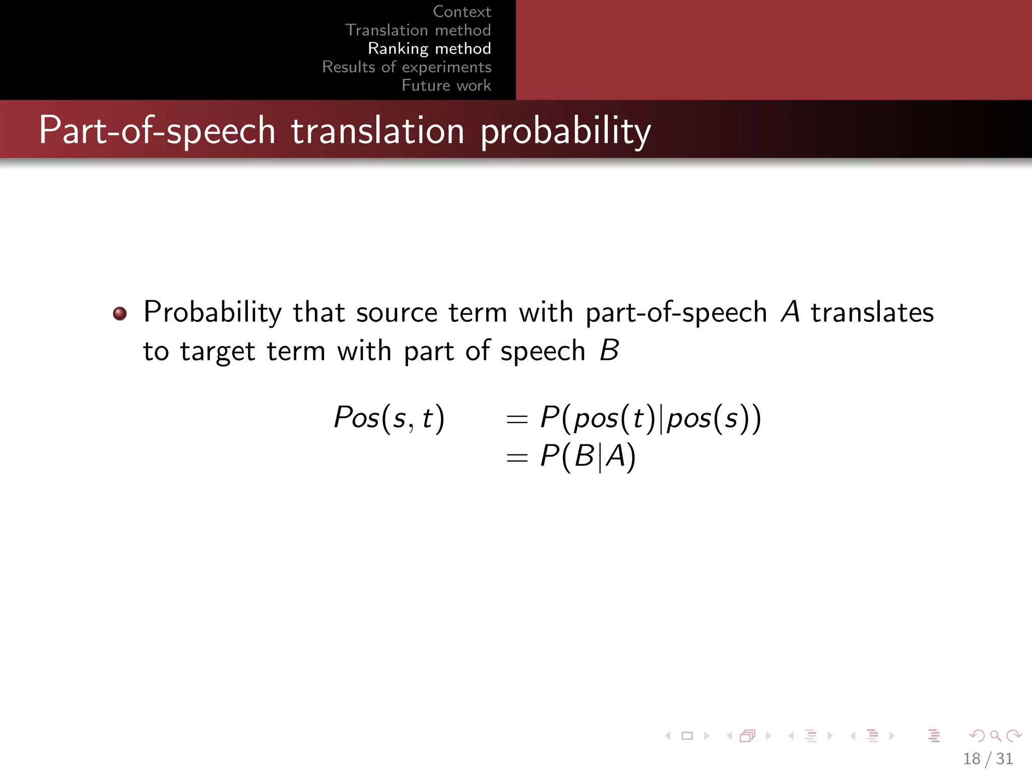 Context
Translation method
Ranking method
Results of experiments
Future work

Part-of-speech translation probability

Probability that source term with part-of-speech A translates
to target term with part of speech B
Pos(s, t)

= P(pos(t)|pos(s))
= P(B|A)

18 / 31

 