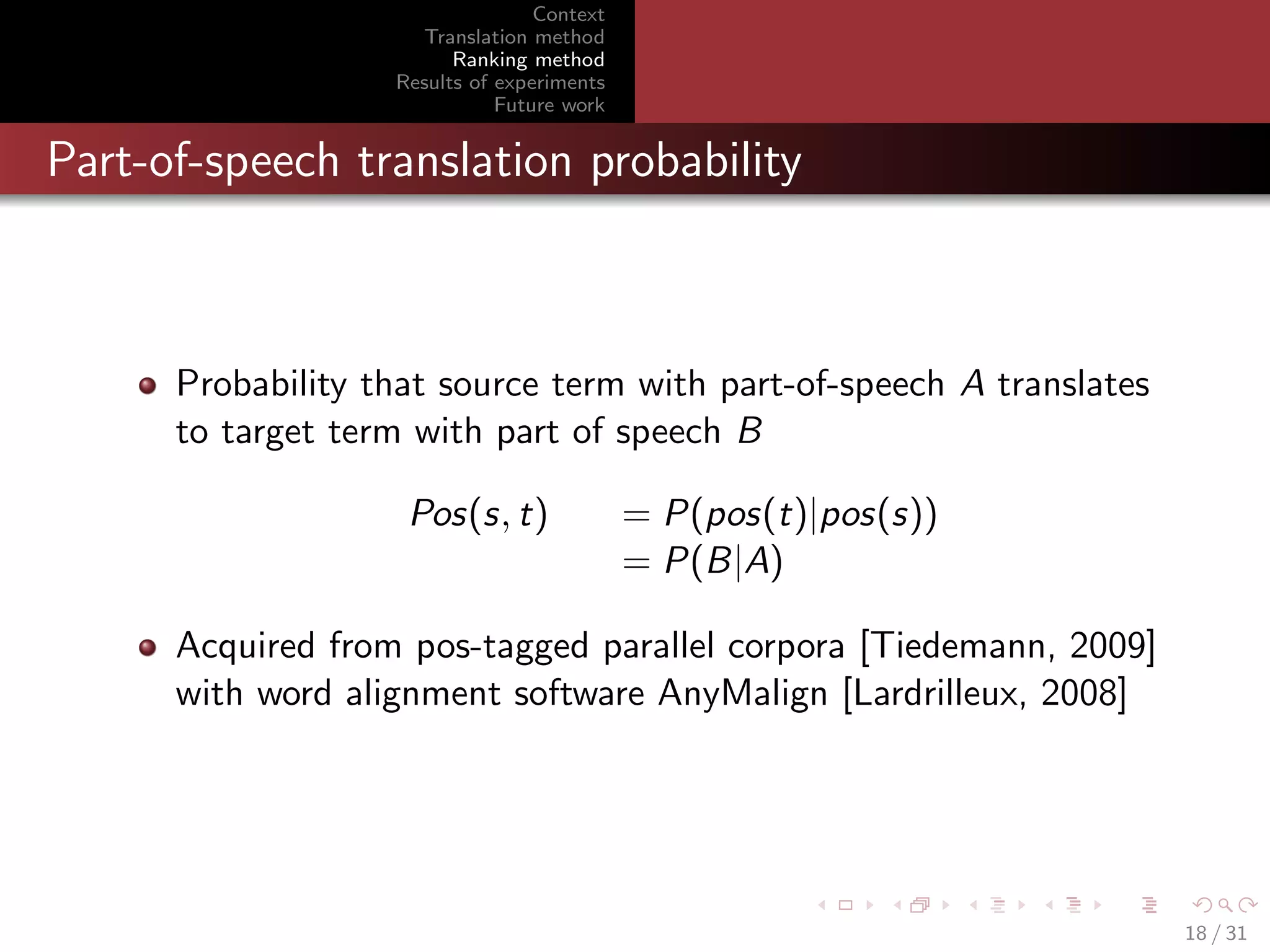 Context
Translation method
Ranking method
Results of experiments
Future work

Part-of-speech translation probability

Probability that source term with part-of-speech A translates
to target term with part of speech B
Pos(s, t)

= P(pos(t)|pos(s))
= P(B|A)

Acquired from pos-tagged parallel corpora [Tiedemann, 2009]
with word alignment software AnyMalign [Lardrilleux, 2008]

18 / 31

 