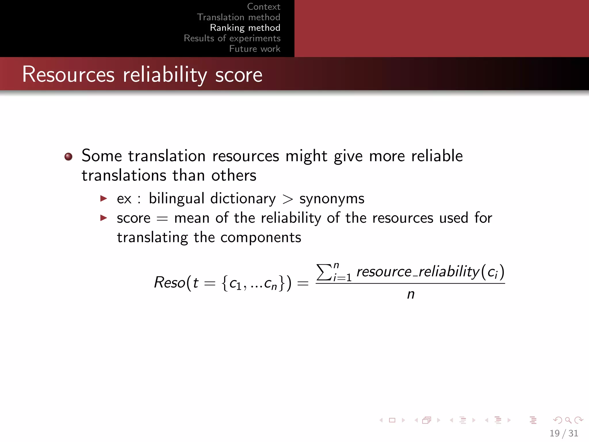 Context
Translation method
Ranking method
Results of experiments
Future work

Resources reliability score

Some translation resources might give more reliable
translations than others
ex : bilingual dictionary > synonyms
score = mean of the reliability of the resources used for
translating the components
Reso(t = {c1 , ...cn }) =

n
i=1

resource reliability (ci )
n

19 / 31

 