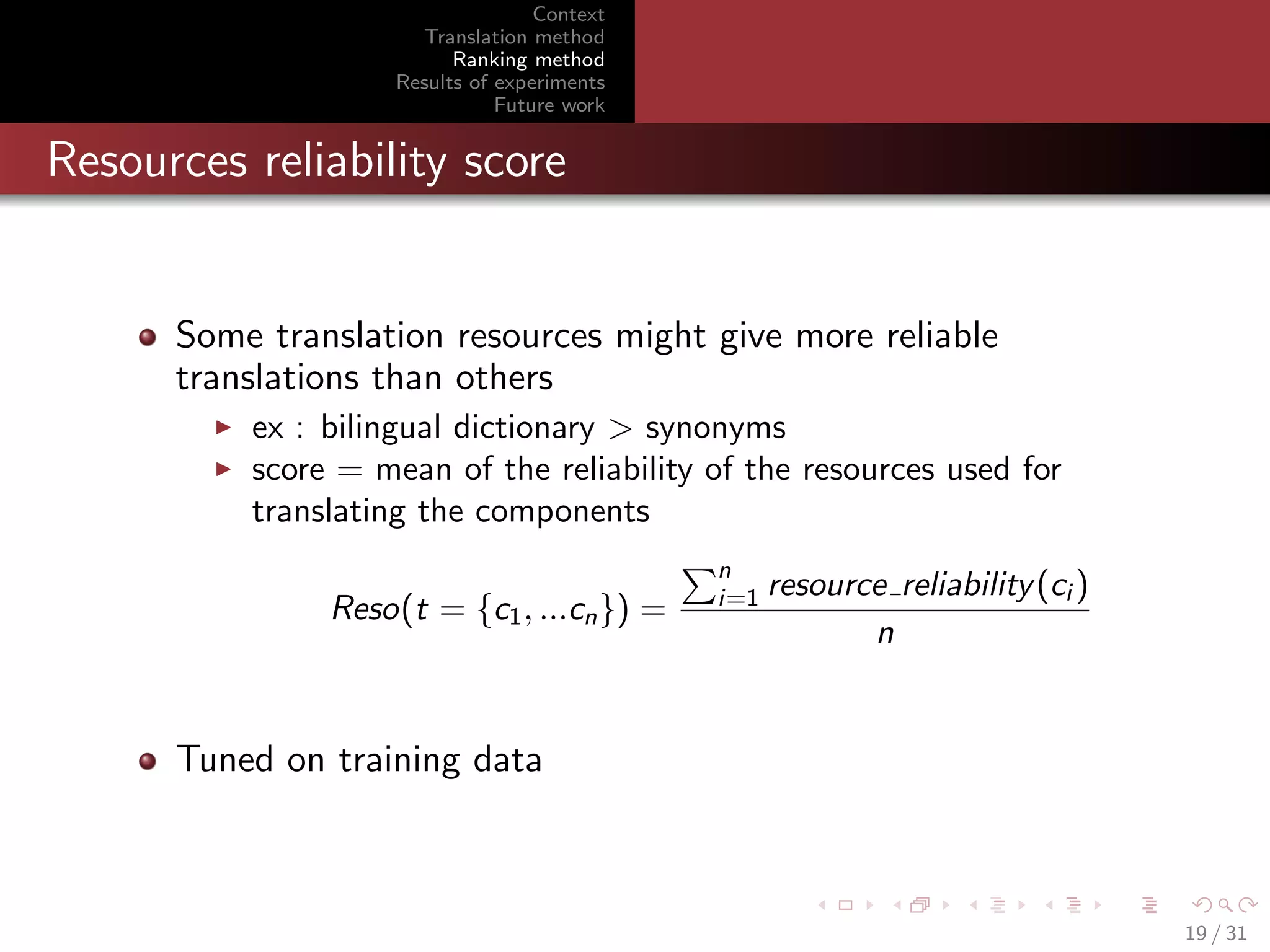 Context
Translation method
Ranking method
Results of experiments
Future work

Resources reliability score

Some translation resources might give more reliable
translations than others
ex : bilingual dictionary > synonyms
score = mean of the reliability of the resources used for
translating the components
Reso(t = {c1 , ...cn }) =

n
i=1

resource reliability (ci )
n

Tuned on training data

19 / 31

 