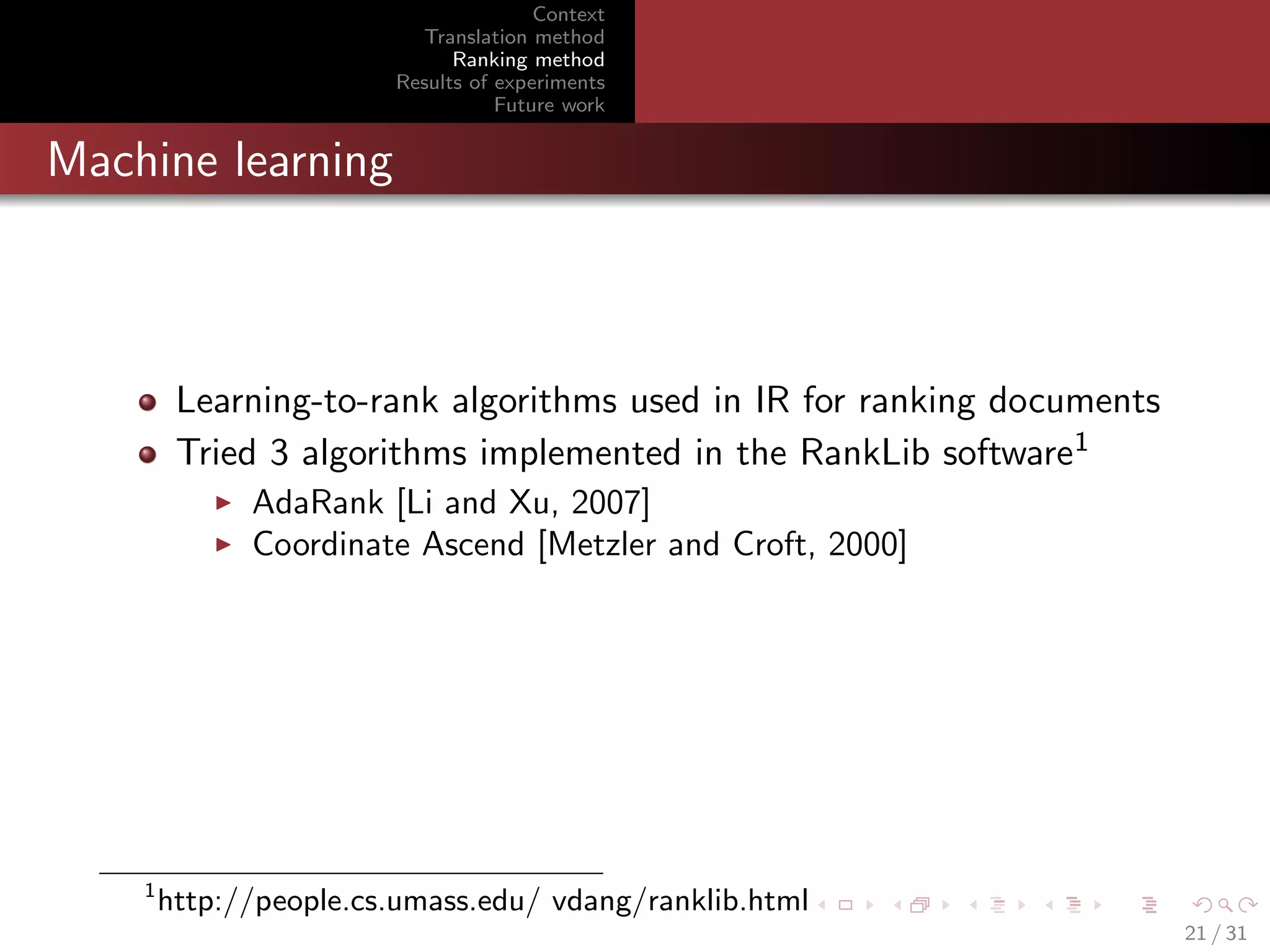 Context
Translation method
Ranking method
Results of experiments
Future work

Machine learning

Learning-to-rank algorithms used in IR for ranking documents
Tried 3 algorithms implemented in the RankLib software1
AdaRank [Li and Xu, 2007]
Coordinate Ascend [Metzler and Croft, 2000]

1

http://people.cs.umass.edu/ vdang/ranklib.html
21 / 31

 
