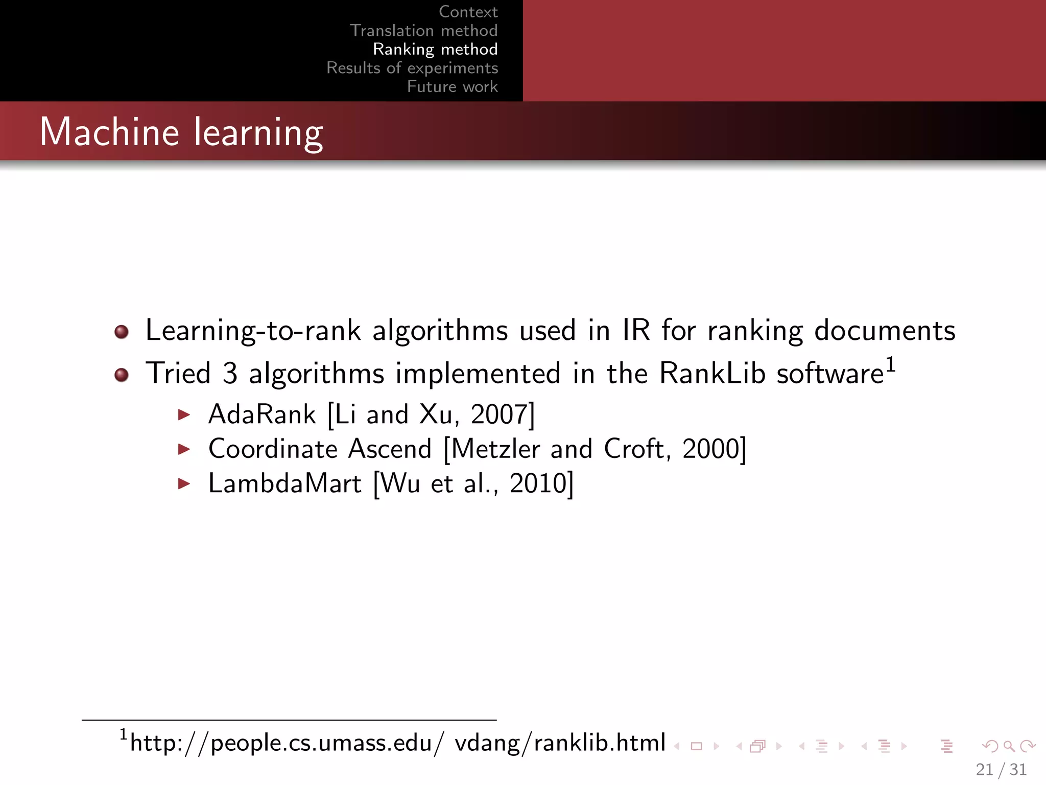 Context
Translation method
Ranking method
Results of experiments
Future work

Machine learning

Learning-to-rank algorithms used in IR for ranking documents
Tried 3 algorithms implemented in the RankLib software1
AdaRank [Li and Xu, 2007]
Coordinate Ascend [Metzler and Croft, 2000]
LambdaMart [Wu et al., 2010]

1

http://people.cs.umass.edu/ vdang/ranklib.html
21 / 31

 