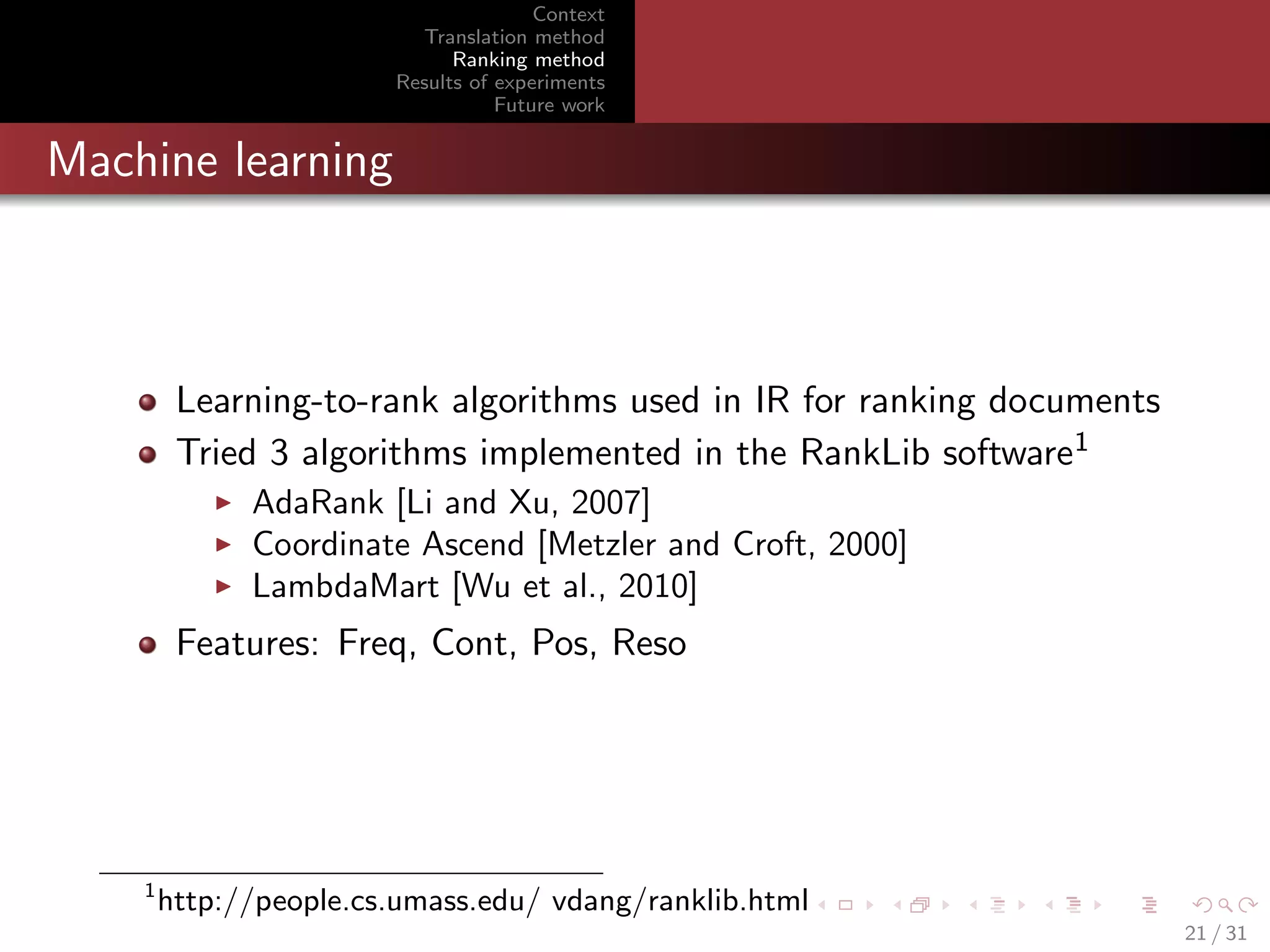 Context
Translation method
Ranking method
Results of experiments
Future work

Machine learning

Learning-to-rank algorithms used in IR for ranking documents
Tried 3 algorithms implemented in the RankLib software1
AdaRank [Li and Xu, 2007]
Coordinate Ascend [Metzler and Croft, 2000]
LambdaMart [Wu et al., 2010]

Features: Freq, Cont, Pos, Reso

1

http://people.cs.umass.edu/ vdang/ranklib.html
21 / 31

 