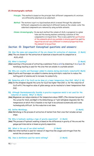 12 | P a g e
(f) Chromatographic methods:
Principle: This method is based on the principle that different components of a mixture
are differently adsorbed on an adsorbent.
Method: The mixture is put in a liquid medium which is moved through the adsorbent.
Different components are adsorbed at different levels on the column. Later the
adsorbed components are removed by using suitable solvents.
Column chromatography: In one such method the column of Al2O3 is prepared in a glass
tube and the moving medium containing a solution of the
components is in liquid form. This is very useful for purification
of the elements which are available in minute quantities and the
impurities are not very different in chemical properties from
the element to be purified.
Section –B: Important Conceptual questions and answers:
1Q. Give the name and composition of the ore chosen for extraction of aluminium. (1 Mark)
(Ans) The ore chosen for the extraction of aluminium is bauxite and its composition is
Al2O3.xH2O.
2Q. What is leaching? (1 Mark)
(Ans) Leaching is the process of extracting a substance from a solid by dissolving it in a liquid. In
metallurgy leaching is used for the ores that are soluble in a suitable solvent.
3Q. Why are cryolite and fluorospar added to alumina during electrolytic reduction?(1 Mark)
(Ans) Cryolite and fluorospar are added to alumina during elctrolytic reduction to reduce the
melting point of alumina and to increase its conductivity.
4Q. Reduction with C for Cu2O can be done at a lower temperature than ZnO. Why? (1 M)
(Ans) In the ellingham diagram the curve for Cu2O lies higher than ZnO i.e. for the reduction of
Cu2O with C the negative value of gibbs energy can be reached at a lower temparature than
ZnO.
5Q. Although thermodynamically feasible in practice magnesium metal is not used for the
reduction of alumina. Why? (1 Mark)
(Ans) Magnesium can reduce alumina at the temperature above 15000
c (The intersection point of
the curves for Al2O3 and MgO in the Gibbs Energy vs T plot (ellingham diagram)). But the
temperature at which this is feasible is too high to be achieved economically and is also
technologically difficult. So this reduction is not done.
6Q. Define Metallurgy. (1 Mark)
(Ans) Metallurgy is the process of extraction of metals from their ores that includes various
steps.
7Q. Why is hydraulic washing a type of gravity separation? (1 Mark)
(Ans) The process of hydraulic washing is based on the differences in gravity of the ore and the
gangue particles and so is known as gravity separation.
8Q. What is the use of van Arkel method? (1 Mark)
(Ans) Van Arkel method is used for removal of impurities like oxygen and nitrogen from the
metals like zirconium and titanium.
9Q. How is distillation used for metal refining? (1 Mark)
 
