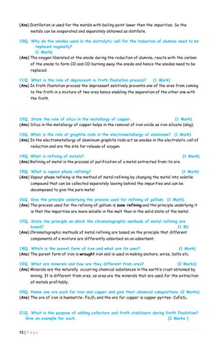 13 | P a g e
(Ans) Distillation is used for the metals with boiling point lower then the impurities. So the
metals can be evaporated and separately obtained as distillate.
10Q. Why do the anodes used in the elctrolytic cell for the reduction of alumina need to be
replaced regularly?
(1 Mark)
(Ans) The oxygen liberated at the anode during the reduction of alumina, reacts with the carbon
of the anode to form CO and CO burning away the anode and hence the anodes need to be
replaced.
11Q. What is the role of depressant in froth floatation process? (1 Mark)
(Ans) In froth floatation process the depressant selctively prevents one of the ores from coming
to the froth in a mixture of two ores hence enabling the separation of the other one with
the froth.
12Q. State the role of silica in the matallurgy of copper. (1 Mark)
(Ans) Silica in the metallurgy of copper helps in the removal of iron oxide as iron silicate (slag).
13Q. What is the role of graphite rods in the electrometallurgy of aluminium? (1 Mark)
(Ans) In the electrometallurgy of aluminium graphite rods act as anodes in the electrolytic cell of
reduction and are the site for release of oxygen.
14Q. What is refining of metals? (1 Mark)
(Ans) Refining of metal is the process of purification of a metal extracted from its ore.
15Q. What is vapour phase refining? (1 Mark)
(Ans) Vapour phase refining is the method of metal refining by changing the metal into volatile
compound that can be collected separately leaving behind the impurities and can be
decomposed to give the pure metal
16Q. Give the principle underlying the process used for refining of gallium. (1 Mark)
(Ans) The process used for the refining of gallium is zone refining and the principle underlying it
is that the impurities are more soluble in the melt than in the solid state of the metal.
17Q. State the principle on which the chromatographic methods of metal refining are
based? (1 M)
(Ans) Chromatographic methods of metal refining are based on the principle that different
components of a mixture are differently adsorbed on an adsorbent.
18Q. Which is the purest form of iron and what are its uses? (1 Mark)
(Ans) The purest form of iron is wrought iron and is used in making anchors, wires, bolts etc.
19Q. What are minerals and how are they different from ores? (2 Marks)
(Ans) Minerals are the naturally occurring chemical substances in the earth’s crust obtained by
mining. It is different from ores, as ores are the minerals that are used for the extraction
of metals profitably.
20Q. Name one ore each for iron and copper and give their chemical compositions. (2 Marks)
(Ans) The ore of iron is haematite- Fe2O3 and the ore for copper is copper pyrites- CuFeS2.
21Q. What is the purpose of adding collectors and froth stabilisers during froth floatation?
Give an example for each. (2 Marks )
 