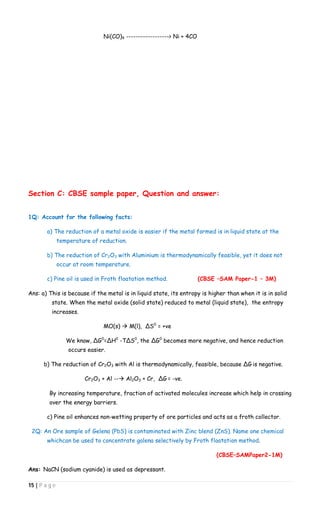 15 | P a g e
Ni(CO)4 ------------------> Ni + 4CO
Section C: CBSE sample paper, Question and answer:
1Q: Account for the following facts:
a) The reduction of a metal oxide is easier if the metal formed is in liquid state at the
temperature of reduction.
b) The reduction of Cr2O3 with Aluminium is thermodynamically feasible, yet it does not
occur at room temperature.
c) Pine oil is used in Froth floatation method. (CBSE –SAM Paper-1 – 3M)
Ans: a) This is because if the metal is in liquid state, its entropy is higher than when it is in solid
state. When the metal oxide (solid state) reduced to metal (liquid state), the entropy
increases.
MO(s)  M(l), ∆S0
= +ve
We know, ∆G0
=∆H0
-T∆S0
, the ∆G0
becomes more negative, and hence reduction
occurs easier.
b) The reduction of Cr2O3 with Al is thermodynamically, feasible, because ∆G is negative.
Cr2O3 + Al -- Al2O3 + Cr, ∆G = -ve.
By increasing temperature, fraction of activated molecules increase which help in crossing
over the energy barriers.
c) Pine oil enhances non-wetting property of ore particles and acts as a froth collector.
2Q: An Ore sample of Gelena (PbS) is contaminated with Zinc blend (ZnS). Name one chemical
whichcan be used to concentrate galena selectively by Froth floatation method.
(CBSE–SAMPaper2-1M)
Ans: NaCN (sodium cyanide) is used as depressant.
 