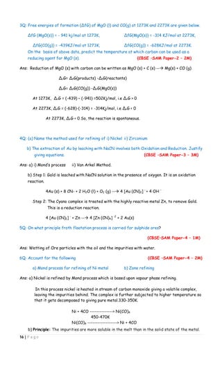 16 | P a g e
3Q: Free energies of formation (∆fG) of MgO (l) and CO(g) at 1273K and 2273K are given below.
∆fG (MgO(s)) = - 941 kj/mol at 1273K, ∆fG(MgO(s)) = -314 KJ/mol at 2273K,
∆fG(CO(g)) = -439KJ/mol at 1273K, ∆fG(CO(g)) = -628KJ/mol at 2273K.
On the basis of above data, predict the temperature at which carbon can be used as a
reducing agent for MgO (s). (CBSE –SAM Paper-2 – 2M)
Ans: Reduction of MgO (s) with carbon can be written as MgO (s) + C (s) -- Mg(s) + CO (g)
∆rG= ∆fG(products) -∆fG(reactants)
∆rG= ∆fG(CO(g)) -∆fG(MgO(s))
At 1273K, ∆rG = (-439) – (-941) =502Kj/mol, i.e ∆rG > 0
At 2273K, ∆rG = (-628)-(-314) = -314Kj/mol, i.e ∆rG < 0
At 2273K, ∆rG < 0 So, the reaction is spontaneous.
4Q: (a) Name the method used for refining of i) Nickel ii) Zirconium
b) The extraction of Au by leaching with NaCN involves both Oxidation and Reduction. Justify
giving equations. (CBSE –SAM Paper-3 – 3M)
Ans: a) i) Mond’s process ii) Van Arkel Method.
b) Step 1: Gold is leached with NaCN solution in the presence of oxygen. It is an oxidation
reaction.
4Au (s) + 8 CN- + 2 H2O (l) + O2 (g) -- 4 [Au (CN)2] -
+ 4 OH –
Step 2: The Cyano complex is treated with the highly reactive metal Zn, to remove Gold.
This is a reduction reaction.
4 [Au (CN)2] -
+ Zn -- 4 [Zn (CN)4] -2
+ 2 Au(s)
5Q: On what principle froth floatation process is carried for sulphide ores?
(CBSE–SAM Paper-4 – 1M)
Ans: Wetting of Ore particles with the oil and the impurities with water.
6Q: Account for the following (CBSE –SAM Paper-4 – 2M)
a) Mond process for refining of Ni metal b) Zone refining
Ans: a) Nickel is refined by Mond process which is based upon vapour phase refining.
In this process nickel is heated in stream of carbon monoxide giving a volatile complex,
leaving the impurities behind. The complex is further subjected to higher temperature so
that it gets decomposed to giving pure metal.330-350K.
Ni + 4CO --------------> Ni(CO)4
450-470K
Ni(CO)4 ------------------> Ni + 4CO
b) Principle: The impurities are more soluble in the melt than in the solid state of the metal.
 