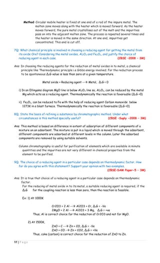 17 | P a g e
Method: Circular mobile heater is fixed at one end of a rod of the impure metal. The
molten zone moves along with the heater which is moved forward. As the heater
moves forward, the pure metal crystallises out of the melt and the impurities
pass on into the adjacent molten zone. The process is repeated several times and
the heater is moved in the same direction. At one end, impurities get
concentrated. This end is cut off.
7Q: What chemical principle is involved in choosing a reducing agent for getting the metal from
its oxide Ore? Considering the metal oxides, Al2O3 and Fe2O3, and justify the choice of
reducing agent in each case. (CBSE –2008 – 3M)
Ans: In choosing the reducing agents for the reduction of metal oxides in to metal, a chemical
principle like Thermodynamic principle i.e Gibbs energy involved. For the reduction process
to be spontaneous ∆rG value is less than zero at a given temperature.
Metal oxide + Reducing agent -- Metal, ∆rG < 0
i) In an Ellingams diagram MgO line is below Al2O3 line so, Al2O3, can be reduced by the metal
Mg which acts as a reducing agent. Thermodynamically the reaction is favarouble (∆rG <0)
ii) Fe2O3, can be reduced to Fe with the help of reducing agent Carbon monoxide below
1273K in a blast furnace. Thermodynamically the reaction is favarouble (∆rG <0)
8Q; State the basis of refining a substance by chromatographic method. Under what
circumstances is this method specially useful? (CBSE –Suply -2008 – 3M)
Ans: This method is based on difference in extent of adsorption of different components of a
mixture on an adsorbent. The mixture is put in a liquid which is moved through the adsorbent,
different components are adsorbed at different levels in the column. Later the adsorbed
components are removed by using suitable solvents.
Column chromatography is useful for purification of elements which are available in minute
quantities and the impurities are not very different in chemical properties from the
element to be purified.
9Q: The choice of a reducing agent in a particular case depends on thermodynamic factor. How
far do you agree with this statement? Support your opinion with two examples.
(CBSE–SAM Paper-5 – 3M)
Ans: It is true that choice of a reducing agent in a particular case depends on thermodynamic
factor.
For the reducing of metal oxide in to its metal, a suitable reducing agent is required, if the
∆rG for the coupling reaction is less than zero, then the reaction is feasible.
Ex: 1) At 1000K
Cr2O3 + 2 Al -- Al2O3 + Cr, ∆rG = -Ve
2MgO + 2 Al -- Al2O3 + 3 Mg, ∆rG = +ve
Thus, Al is correct choice for the reduction of Cr2O3 and not for MgO.
2) At 1500K,
ZnO + C -- Zn + CO, ∆rG = -Ve
ZnO + CO - Zn + CO2, ∆rG = +Ve
Thus, coke (carbon) is correct choice for the reduction of ZnO to Zn.
 