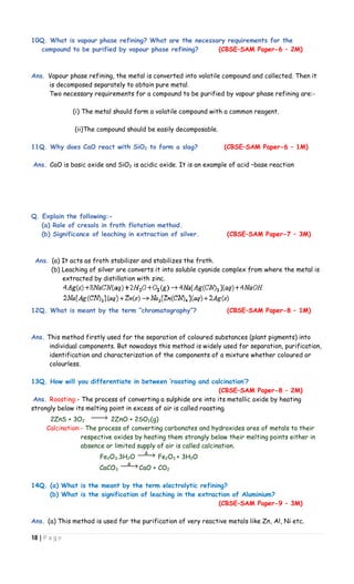 18 | P a g e
10Q. What is vapour phase refining? What are the necessary requirements for the
compound to be purified by vapour phase refining? (CBSE–SAM Paper-6 – 2M)
Ans. Vapour phase refining, the metal is converted into volatile compound and collected. Then it
is decomposed separately to obtain pure metal.
Two necessary requirements for a compound to be purified by vapour phase refining are:-
(i) The metal should form a volatile compound with a common reagent.
(ii)The compound should be easily decomposable.
11Q. Why does CaO react with SiO2 to form a slag? (CBSE–SAM Paper-6 – 1M)
Ans. CaO is basic oxide and SiO2 is acidic oxide. It is an example of acid –base reaction
Q. Explain the following:-
(a) Role of cresols in froth flotation method.
(b) Significance of leaching in extraction of silver. (CBSE–SAM Paper-7 – 3M)
Ans. (a) It acts as froth stabilizer and stabilizes the froth.
(b) Leaching of silver ore converts it into soluble cyanide complex from where the metal is
extracted by distillation with zinc.
12Q. What is meant by the term “chromatography”? (CBSE–SAM Paper-8 – 1M)
Ans. This method firstly used for the separation of coloured substances (plant pigments) into
individual components. But nowadays this method is widely used for separation, purification,
identification and characterization of the components of a mixture whether coloured or
colourless.
13Q. How will you differentiate in between ‘roasting and calcination’?
(CBSE–SAM Paper-8 – 2M)
Ans. Roasting:- The process of converting a sulphide ore into its metallic oxide by heating
strongly below its melting point in excess of air is called roasting.
2ZnS + 3O2 2ZnO + 2SO2(g)
Calcination:- The process of converting carbonates and hydroxides ores of metals to their
respective oxides by heating them strongly below their melting points either in
absence or limited supply of air is called calcination.
Fe2O3.3H2O Fe2O3 + 3H2O
CaCO3 CaO + CO2
14Q. (a) What is the meant by the term electrolytic refining?
(b) What is the signification of leaching in the extraction of Aluminium?
(CBSE–SAM Paper-9 – 3M)
Ans. (a) This method is used for the purification of very reactive metals like Zn, Al, Ni etc.
 