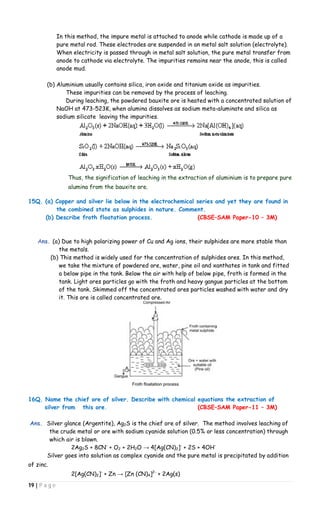 19 | P a g e
In this method, the impure metal is attached to anode while cathode is made up of a
pure metal rod. These electrodes are suspended in an metal salt solution (electrolyte).
When electricity is passed through in metal salt solution, the pure metal transfer from
anode to cathode via electrolyte. The impurities remains near the anode, this is called
anode mud.
(b) Aluminium usually contains silica, iron oxide and titanium oxide as impurities.
These impurities can be removed by the process of leaching.
During leaching, the powdered bauxite ore is heated with a concentrated solution of
NaOH at 473-523K, when alumina dissolves as sodium meta-aluminate and silica as
sodium silicate leaving the impurities.
Thus, the signification of leaching in the extraction of aluminium is to prepare pure
alumina from the bauxite ore.
15Q. (a) Copper and silver lie below in the electrochemical series and yet they are found in
the combined state as sulphides in nature. Comment.
(b) Describe froth floatation process. (CBSE–SAM Paper-10 – 3M)
Ans. (a) Due to high polarizing power of Cu and Ag ions, their sulphides are more stable than
the metals.
(b) This method is widely used for the concentration of sulphides ores. In this method,
we take the mixture of powdered ore, water, pine oil and xanthates in tank and fitted
a below pipe in the tank. Below the air with help of below pipe, froth is formed in the
tank. Light ores particles go with the froth and heavy gangue particles at the bottom
of the tank. Skimmed off the concentrated ores particles washed with water and dry
it. This ore is called concentrated ore.
16Q. Name the chief ore of silver. Describe with chemical equations the extraction of
silver from this ore. (CBSE–SAM Paper-11 – 3M)
Ans. Silver glance (Argentite), Ag2S is the chief ore of silver. The method involves leaching of
the crude metal or ore with sodium cyanide solution (0.5% or less concentration) through
which air is blown.
2Ag2S + 8CN-
+ O2 + 2H2O → 4[Ag(CN)2]-
+ 2S + 4OH-
Silver goes into solution as complex cyanide and the pure metal is precipitated by addition
of zinc.
2[Ag(CN)2]-
+ Zn → [Zn (CN)4]2-
+ 2Ag(s)
 