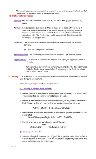 2 | P a g e
→ The impurities which are nonmagnetic are not attracted by the magnetic wheel, and fall
away from the magnetic wheel as shown in the figure.
iv) Froth Floatation Process:
Principle: The mineral particles become wet by oils while the gangue particles by
water.
Method: In this process, a suspension of the powdered ore is made with water. To it,
collectors and froth stabilisers are added. A rotating paddle agitates the
mixture and draws air in it. As a result, froth is formed which carries the
mineral particles. The froth is light and is skimmed off. It is then dried for
recovery of the ore particles
Collectors : The chemical substances which enhance non-wettability of the mineral
particles.
Ex : pine oils, fatty acids, xanthates
Froth stabilizers: The chemical substances stabilise the froth. Ex: cresols, aniline.
Depressants: It is possible to separate two sulphide ores by adjusting proportion of oil
to water.
For example, in case of an ore containing ZnS and PbS, the depressant used
is NaCN. It electively prevents ZnS from coming to the froth but allows
PbS to come with the froth.
V) Leaching: It is often used if the ore is soluble in some suitable solvent. It is chemical method
used for purification of ore.
The following examples illustrate the procedure:
(a) Leaching of Alumina from Bauxite:
→ The ore consists of two chemical impurities a) Iron oxide (Fe2O3) b) Silica (SiO2).
These impurities are removed in the following process.
→ The ore is treated with Sodium hydroxide solution (NaOH), in which Iron oxide
(Fe2O3) impurity does not react with it and can be removed by filtration.
Al2O3(s) + 2NaOH + 3H2O 2Na[Al(OH)4](aq)
→ The aluminate in solution is neutralised by passing CO2 gas and hydrated Al2O3 is
precipitated.
2Na[Al(OH)4](aq) + CO2(g) Al2O3.xH2O(s) + 2NaHCO3
→ Al(OH)3 is ignited to get pure Bauxite called Alumina.
heat
Al2O3.xH2O(s) ------- Al2O3 (s) + 3 H2O (g)
(b) Leaching of Silver Ore :
→ In the metallurgy of silver and that of gold, the respective metal is leached with
a dilute solution of NaCN or KCN in the presence of air (for O2) from which the
metal is obtained later by replacement.
 