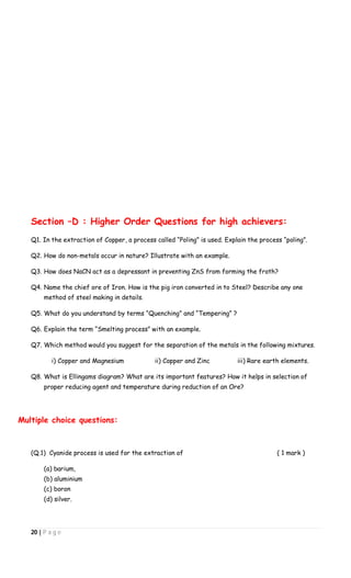 20 | P a g e
Section –D : Higher Order Questions for high achievers:
Q1. In the extraction of Copper, a process called “Poling” is used. Explain the process “poling”.
Q2. How do non-metals occur in nature? Illustrate with an example.
Q3. How does NaCN act as a depressant in preventing ZnS from forming the froth?
Q4. Name the chief ore of Iron. How is the pig iron converted in to Steel? Describe any one
method of steel making in details.
Q5. What do you understand by terms “Quenching” and “Tempering” ?
Q6. Explain the term “Smelting process” with an example.
Q7. Which method would you suggest for the separation of the metals in the following mixtures.
i) Copper and Magnesium ii) Copper and Zinc iii) Rare earth elements.
Q8. What is Ellingams diagram? What are its important features? How it helps in selection of
proper reducing agent and temperature during reduction of an Ore?
Multiple choice questions:
(Q.1) Cyanide process is used for the extraction of ( 1 mark )
(a) barium,
(b) aluminium
(c) boron
(d) silver.
 
