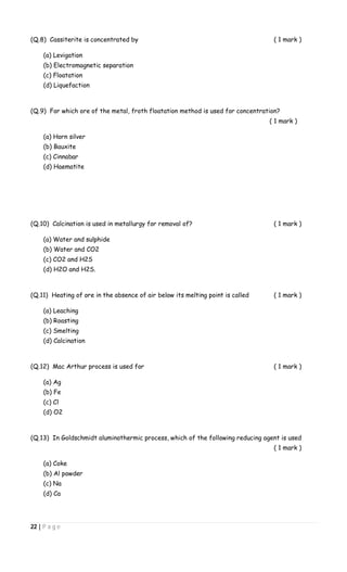22 | P a g e
(Q.8) Cassiterite is concentrated by ( 1 mark )
(a) Levigation
(b) Electromagnetic separation
(c) Floatation
(d) Liquefaction
(Q.9) For which ore of the metal, froth floatation method is used for concentration?
( 1 mark )
(a) Horn silver
(b) Bauxite
(c) Cinnabar
(d) Haematite
(Q.10) Calcination is used in metallurgy for removal of? ( 1 mark )
(a) Water and sulphide
(b) Water and CO2
(c) CO2 and H2S
(d) H2O and H2S.
(Q.11) Heating of ore in the absence of air below its melting point is called ( 1 mark )
(a) Leaching
(b) Roasting
(c) Smelting
(d) Calcination
(Q.12) Mac Arthur process is used for ( 1 mark )
(a) Ag
(b) Fe
(c) Cl
(d) O2
(Q.13) In Goldschmidt aluminothermic process, which of the following reducing agent is used
( 1 mark )
(a) Coke
(b) Al powder
(c) Na
(d) Ca
 