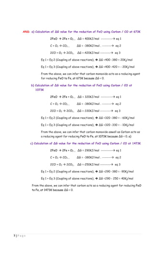 7 | P a g e
ANS: a) Calculation of ∆G value for the reduction of FeO using Carbon / CO at 673K
2FeO  2Fe + O2 , ∆G = 400KJ/mol ---------- eq 1
C + O2  CO2 , ∆G = -380KJ/mol . -------- eq 2
2CO + O2  2CO2, ∆G =-420KJ/mol --------- eq 3
Eq 1 + Eq 2 (Coupling of above reactions),  ∆G =400 -380 = 20Kj/mol
Eq 1 + Eq 3 (Coupling of above reactions),  ∆G =400 -420 = - 20Kj/mol
From the above, we can infer that carbon monoxide acts as a reducing agent
for reducing FeO to Fe, at 673K because ∆G < 0.
b) Calculation of ∆G value for the reduction of FeO using Carbon / CO at
1073K
2FeO  2Fe + O2 , ∆G = 320KJ/mol ---------- eq 1
C + O2  CO2 , ∆G = -380KJ/mol . -------- eq 2
2CO + O2  2CO2, ∆G =-330KJ/mol --------- eq 3
Eq 1 + Eq 2 (Coupling of above reactions),  ∆G =320 -380 = - 60Kj/mol
Eq 1 + Eq 3 (Coupling of above reactions),  ∆G =320 -330 = - 10Kj/mol
From the above, we can infer that carbon monoxide aswell as Carbon acts as
a reducing agent for reducing FeO to Fe, at 1073K because ∆G < 0. a)
c) Calculation of ∆G value for the reduction of FeO using Carbon / CO at 1473K
2FeO  2Fe + O2 , ∆G = 290KJ/mol ---------- eq 1
C + O2  CO2 , ∆G = -380KJ/mol . -------- eq 2
2CO + O2  2CO2, ∆G =-250KJ/mol --------- eq 3
Eq 1 + Eq 2 (Coupling of above reactions),  ∆G =290 -380 = -90Kj/mol
Eq 1 + Eq 3 (Coupling of above reactions),  ∆G =290 - 250 = 40Kj/mol
From the above, we can infer that carbon acts as a reducing agent for reducing FeO
to Fe, at 1473K because ∆G < 0.
 